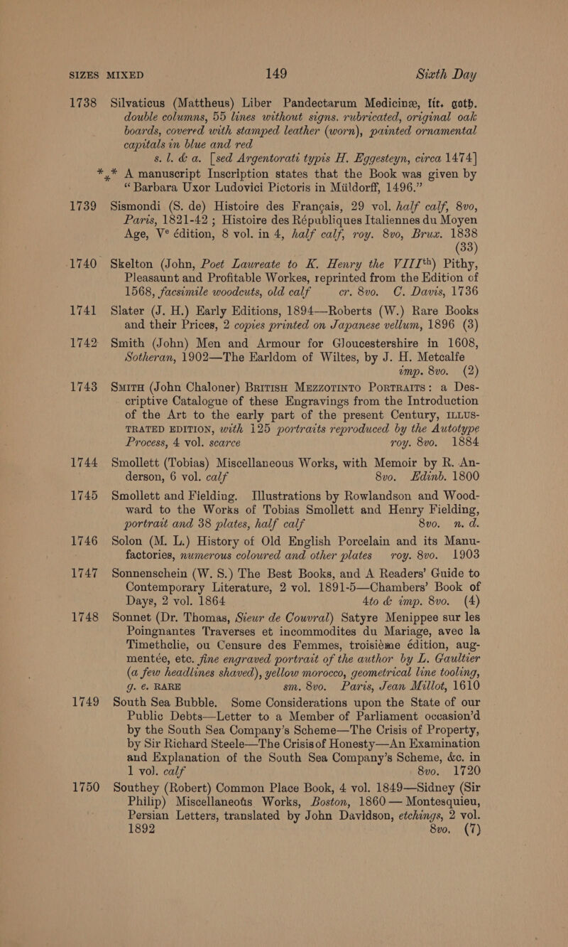 SIZES MIXED 149 Siath Day 1738 Silvaticus (Mattheus) Liber Pandectarum Medicine, Itt, goth. double columns, 55 lines without signs. rubricated, original oak boards, covered with stamped leather (worn), painted ornamental capitals in blue and red s.l. da. [sed Argentorati typis H. Eggesteyn, circa 1474] *,* A manuscript Inscription states that the Book was given by “ Barbara Uxor Ludovici Pictoris in Miildorff, 1496.” 1739 Sismondi (S. de) Histoire des Francais, 29 vol. half calf, 8vo, Paris, 1821-42 ; Histoire des Républiques Italiennes du Moyen Age, V® édition, 8 vol. in 4, half calf, roy. 8vo, Brux. 1838 (38) 1740 Skelton (John, Poet Laureate to K. Henry the VIII‘) Pithy, Pleasaunt and Profitable Workes, reprinted from the Hdition of 1568, facsimile woodcuts, old calf cr. 8vo. C. Davis, 1736 1741 Slater (J. H.) Early Editions, 1894—-Roberts (W.) Rare Books and their Prices, 2 copies printed on Japanese vellum, 1896 (3) 1742 Smith (John) Men and Armour for Gloucestershire in 1608, Sotheran, 1902—The Earldom of Wiltes, by J. H. Metcalfe emp. 8vo. (2) 1743 Smita (John Chaloner) British Mezzotinto Portraits: a Des- criptive Catalogue of these Eugravings from the Introduction of the Art to the early part of the present Century, ILLUS- TRATED EDITION, with 125 portraits reproduced by the Autotype Process, 4 vol. scarce roy. 8vo. 1884 1744 Smollett (Tobias) Miscellaneous Works, with Memoir by R. An- derson, 6 vol. calf 8vo. LHdinb. 1800 1745 Smollett and Fielding. Illustrations by Rowlandson and Wood- ward to the Works of Tobias Smollett and Henry Fielding, portrait and 38 plates, half calf 8vo. n.d. 1746 Solon (M. L.) History of Old English Porcelain and its Manu- factories, numerous coloured and other plates roy. 8vo. 1903 1747 Sonnenschein (W. 8S.) The Best Books, and A Readers’ Guide to Contemporary Literature, 2 vol. 1891-5—-Chambers’ Book of Days, 2 vol. 1864 4to &amp; imp. 8vo. (4) 1748 Sonnet (Dr. Thomas, Stewr de Couvral) Satyre Menippee sur les Poingnantes Traverses et incommodites du Mariage, avec la Timethclie, ou Censure des Femmes, troisiéme édition, aug- mentee, etc. fine engraved portrart of the author by L. Gaultier (a few headlines shaved), yellow morocco, geometrical line tooling, g. @. RARE sm. 8v0o. Parts, Jean Millot, 1610 1749 South Sea Bubble. Some Considerations upon the State of our Public Debts—Letter to a Member of Parliament occasion’d by the South Sea Company’s Scheme—The Crisis of Property, by Sir Richard Steele—The Crisis of Honesty—An Examination aud Explanation of the South Sea Company’s Scheme, &amp;c. in 1 vo). calf 8vo. 1720 1750 Southey (Robert) Common Place Book, 4 vol. 1849—Sidney (Sir Philip) Miscellaneots Works, Boston, 1860 — Montesquieu, Persian Letters, translated by John Davidson, etchings, 2 vol.