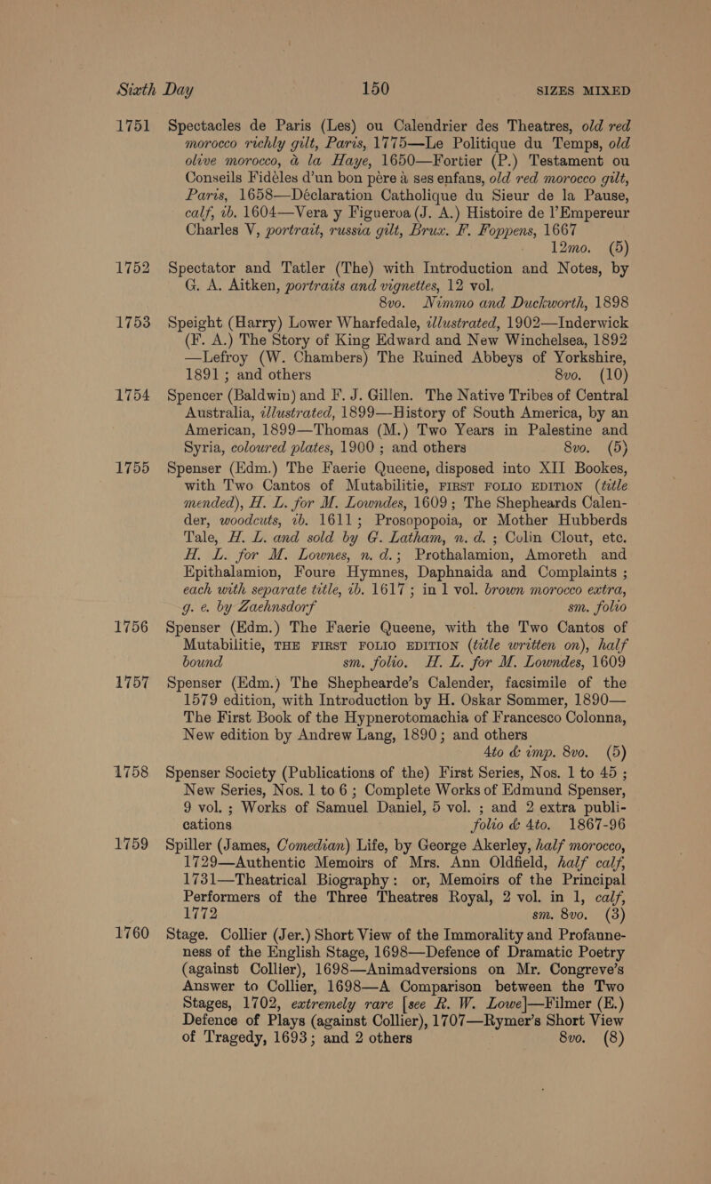 1751 1752 1753 1754 1755 1756 1757 1758 1759 1760 Spectacles de Paris (Les) ou Calendrier des Theatres, old red morocco richly gilt, Paris, 1775—Le Politique du Temps, old olive morocco, &amp; la Haye, 1650—Fortier (P.) Testament ou Conseils Fideles d’un bon pere a ses enfans, old red morocco gilt, Paris, 1658—Déclaration Catholique du Sieur de la Pause, calf, vb. 1604—Vera y Figueroa (J. A.) Histoire de l’ Empereur Charles V, portrazt, russia gilt, Brux. F. Foppens, 1667 12mo. (5) Spectator and Tatler (The) with Introduction and Notes, by G. A. Aitken, portraits and vignettes, 12 vol. 8v0. Nimmo and Duckworth, 1898 Speight (Harry) Lower Wharfedale, illustrated, 1902—Inderwick (F. A.) The Story of King Edward and New Winchelsea, 1892 —Lefroy (W. Chambers) The Ruined Abbeys of Yorkshire, 1891; and others _ 8vo. (10) Spencer (Baldwin) and F. J. Gillen. The Native Tribes of Central Australia, 2llustrated, 1899—History of South America, by an American, 1899—Thomas (M.) Two Years in Palestine and Syria, coloured plates, 1900 ; and others 8vo. (5) Spenser (Edm.) The Faerie Queene, disposed into XII Bookes, with Two Cantos of Mutabilitie, FIRST FOLIO EDITION (édle mended), H. L. for M. Lowndes, 1609; The Shepheards Calen- der, woodcuts, 2b. 1611; Prosopopoia, or Mother Hubberds Tale, H. L. and sold by G. Latham, nv. d. ; Colin Clout, ete. HT, L. for M. Lownes, n. d.; Prothalamion, Amoreth and Epithalamion, Foure Hymnes, Daphnaida and Complaints ; each with separate title, 2b. 1617; in 1 vol. brown morocco extra, g. e. by Zaehnsdorf sm. folvo Spenser (Edm.) The Faerie Queene, with the Two Cantos of Mutabilitie, THE FIRST FOLIO EDITION (étle written on), half bound sm. folio. H. L. for M. Lowndes, 1609 Spenser (Edm.) The Shephearde’s Calender, facsimile of the 1579 edition, with Introduction by H. Oskar Sommer, 1890— The First Book of the Hypnerotomachia of Francesco Colonna, New edition by Andrew Lang, 1890; and others 4to &amp; ump. 8vo. (5) Spenser Society (Publications of the) First Series, Nos. 1 to 45 ; New Series, Nos. 1 to 6 ; Complete Works of Edmund Spenser, 9 vol. ; Works of Samuel Daniel, 5 vol. ; and 2 extra publi- cations folio &amp; 4to. 1867-96 Spiller (James, Comedian) Life, by George Akerley, half morocco, 1729—Authentic Memoirs of Mrs. Ann Oldfield, half calf, 1731—Theatrical Biography: or, Memoirs of the Principal Performers of the Three Theatres Royal, 2 vol. in 1, calf, 1772 sm. 8vo. (3) Stage. Collier (Jer.) Short View of the Immorality and Profanne- ness of the English Stage, 1698—Defence of Dramatic Poetry (against Collier), 1698—Animadversions on Mr. Congreve’s Answer to Collier, 1698—A Comparison between the Two Stages, 1702, extremely rare [see R. W. Lowe|—Filmer (E.) Defence of Plays (against Collier), 1707—Rymer’s Short View