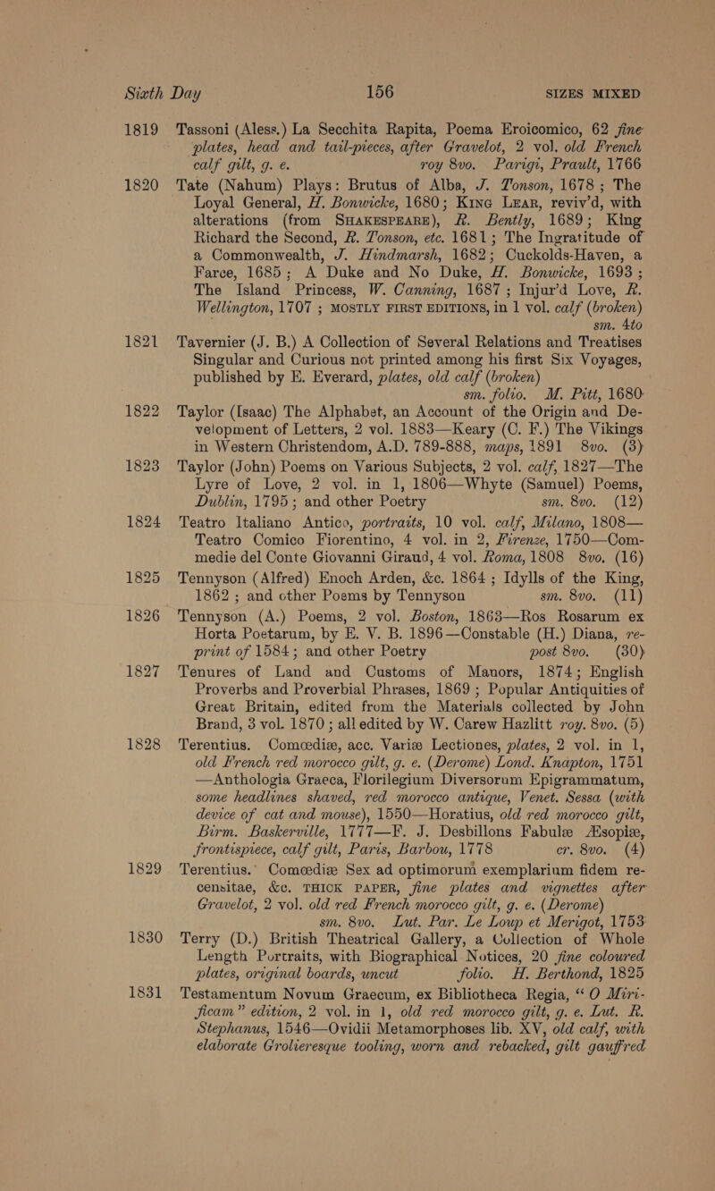 1819 1820 1821 Tassoni (Aless.) La Secchita Rapita, Poema Eroicomico, 62 fine plates, head and tazl-preces, after Gravelot, 2 vol. old French calf gilt, g. é. roy 8vo. Parigi, Prault, 1766 Tate (Nahum) Plays: Brutus of Alba, J. Jonson, 1678 ; The Loyal General, H. Bonwicke, 1680; Kina Lear, reviv’d, with alterations (from SHAKESPEARE), ft. ently, 1689; King Richard the Second, &amp;. Zonson, etc. 1681; The Ingratitude of a Commonwealth, J. Hindmarsh, 1682; Cuckolds-Haven, a Farce, 1685; A Duke and No Duke, H. Bonwicke, 1693 ; The Island Princess, W. Canning, 1687 ; Injur’d Love, £&amp;. Wellington, 1707 ; MOSTLY FIRST EDITIONS, in 1 vol. calf (broken) ; sm. Ato Tavernier (J. B.) A Collection of Several Relations and Treatises Singular and Curious not printed among his first Six Voyages, published by E. Everard, plates, old calf (broken) sm. folio. M. Pitt, 1680 Taylor (Isaac) The Alphabet, an Account of the Origin and De- velopment of Letters, 2 vol. 1883—Keary (C. F.) The Vikings in Western Christendom, A.D. 789-888, maps, 1891 8vo. (3) Taylor (John) Poems on Various Subjects, 2 vol. calf, 1827—The Lyre of Love, 2 vol. in 1, 1806—Whyte (Samuel) Poems, Dublin, 1795; and other Poetry sm. 8vo. (12) Teatro Italiano Antico, portrazts, 10 vol. calf, Milano, 1808— Teatro Comico Fiorentino, 4 vol. in 2, Firenze, 1750—Com- medie del Conte Giovanni Giraud, 4 vol. Roma, 1808 8vo, (16) Tennyson (Alfred) Enoch Arden, &amp;c. 1864 ; Idylls of the King, 1862 ; and other Poems by Tennyson sm. 8vo. (11) Tennyson (A.) Poems, 2 vol. Boston, 1863—Ros Rosarum ex Horta Poetarum, by E. V. B. 1896 —Constable (H.) Diana, 7e- print of 1584; and other Poetry post 8vo. (30) Tenures of Land and Customs of Manors, 1874; English Proverbs and Proverbial Phrases, 1869 ; Popular Antiquities of Great Britain, edited from the Materials collected by John Brand, 3 vol. 1870 ; all edited by W. Carew Hazlitt roy. 8vo. (5) Terentius. Comoedie, acc. Variz Lectiones, plates, 2 vol. in 1, old French red morocco gilt, g. e. (Derome) Lond. Knapton, 1751 —Anthologia Graeca, Florilegium Diversorum Epigrammatum, some headlines shaved, red morocco antique, Venet. Sessa (with device of cat and mouse), 1550—Horatius, old red morocco gilt, Birm. Baskerville, 1777—F. J. Desbillons Fabule AXsopie, Frontisprece, calf gilt, Paris, Barbou, 1778 cr. 8vo. (4) Terentius.. Comeediz Sex ad optimorum exemplarium fidem re- censitae, &amp;c. THICK PAPER, fine plates and vignettes after Gravelot, 2 vol. old red French morocco gilt, g. e. (Derome) sm. 8vo. Lut. Par. Le Loup et Merigot, 1753: Terry (D.) British Theatrical Gallery, a Collection of Whole Length Portraits, with Biographical Notices, 20 jine coloured plates, original boards, uncut folio. H. Berthond, 1825 Testamentum Novum Graecum, ex Bibliotheca Regia, “ O Miri- jicam” edition, 2 vol. in 1, old red morocco gilt, g. e. Lut. R. Stephanus, 1546—Ovidii Metamorphoses lib. XV, old calf, with elaborate Grolieresque tooling, worn and rebacked, gilt gaufred