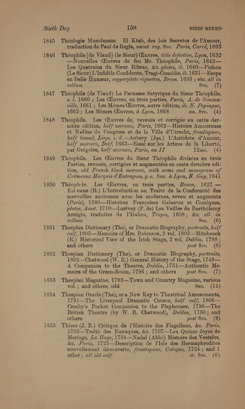 1845 1846 1847 1848 1849 1850 1852 Théologie Musulmane. El Ktab, des lois Secretes de l’Amour, traduction de Paul de Regla, uncut roy. 8v0. Paris, Carré, 1893 Théophile [de Viaud] (le Sieur) uvres, ttle defective, Lyon, 1632 —Nouvelles Ciuvres de feu Mr. Théophile, Paris, 1642— Les Quatrains du Sieur Ribrac, &amp;c. plates, 2b. 1640—Pichou (Le Sieur) L’Infidele Confidente, Tragi-Comédie, 7b. 163 1— Esope en Belle Humeur, copperplate vignettes, Bruss. 1693 ; ete. all in vellum 8vo. (7) Théophile (de Viaud) Le Parnasse Satyrique du Sieur Théophile, s. 7. 1660 ; Les CHuvres, en trois parties, Paris, A. de Somma- ville, 1661 ; Les Mémes CHuvres, autre édition, 7b. V. Pepingue, 1662 ; Les Mémes (Huvres, @ Lyon, 1668 sm. 8vo. (4) Théophile. Les CZuvres de, reveués et corrigée en cette der- niére édition, half morocco, Paris, 1662—Histoire Amoureuse et Badine du Congress et de la Ville d’Utrecht, frontispiece, half bound, Inege, s. d.—Aubery (Jas.) L’Antidote d’Amour, half morocco, Delf, 1663—Essai sur les Arbres de la Liberté, par Grégoire, half morocco, Paris, an II 12mo. (4) Théophile. Les Ciuvres du Sieur Théophile divisées en trois Parties, reveués, corrigées et augmentées en ceste derniére édi- tion, old French black morocco, with arms and monogram of Crémeaux Marquis @ Entragues, g.e. 8vo. &amp; Lyon, N. Gay, 1641 Théophile. Les (Ciuvres, en trois parties, Rouen, 1627 — Est enne (H.) L’Introduction au Traité de la Conformité des merveilles anciennes avec les modernes, reveu et augmente (Paris), 1580—Histoires Francoises Galantes et Comiques, plates, Amst. 1710—Larivey (P. de) Les Veilles de Barthélemy Arnigio, traduites de lItalien, Troyes, 1608; &amp;c. all um vellum 8vo. (6) Thespian Dictionary (The), or Dramatic Biography, portraits, half calf, 1805—Memoirs of Mrs. Robinson, 2 vol. 1803—Hitchcock (R.) Historical View of the Irish Stage, 2 vol. Dublin, 1788 ; and others post 8vo. (8) Thespian Dictionary (The), or Dramatic Biography, portraits, 1802—Chetwood (W. R.) General History of the Stage, 1749— A Companion to the Theatre, Dublin, 1751—Authentic Me- moirs of the Green-Room, 1796; and others post 8vo. (7) Thespian Magazine, 1793—Town and Country Magazine, various. vol.; and others, odd 8vo. (14) Thespian Oracle (The), ora New Key to Theatrical Amusements, 1791—The Liverpool Dramatic Censor, half calf, 1806— Crosby’s Pocket Companion to the Playhouses, 1796—The British Theatre (by W. R. Chetwood), Dublin, 1750; and others post 8vo. (8) Thiers (J. B.) Critique de VHistoire des Flagellans, &amp;e. Paris, 1703—Traité des Eunuques, &amp;c. 1707—Les Quinze Joyes de Mariage, Za Haye, 1734—Nadal (Abbé) Histoire des Vestales, &amp;e. Paris, 1725—Description de l’Isle des Hermaphrodites nouvellement découverte, frontispiece, Cologne, 1724; and 1 other ; all old calf cr. 8vo. (6)