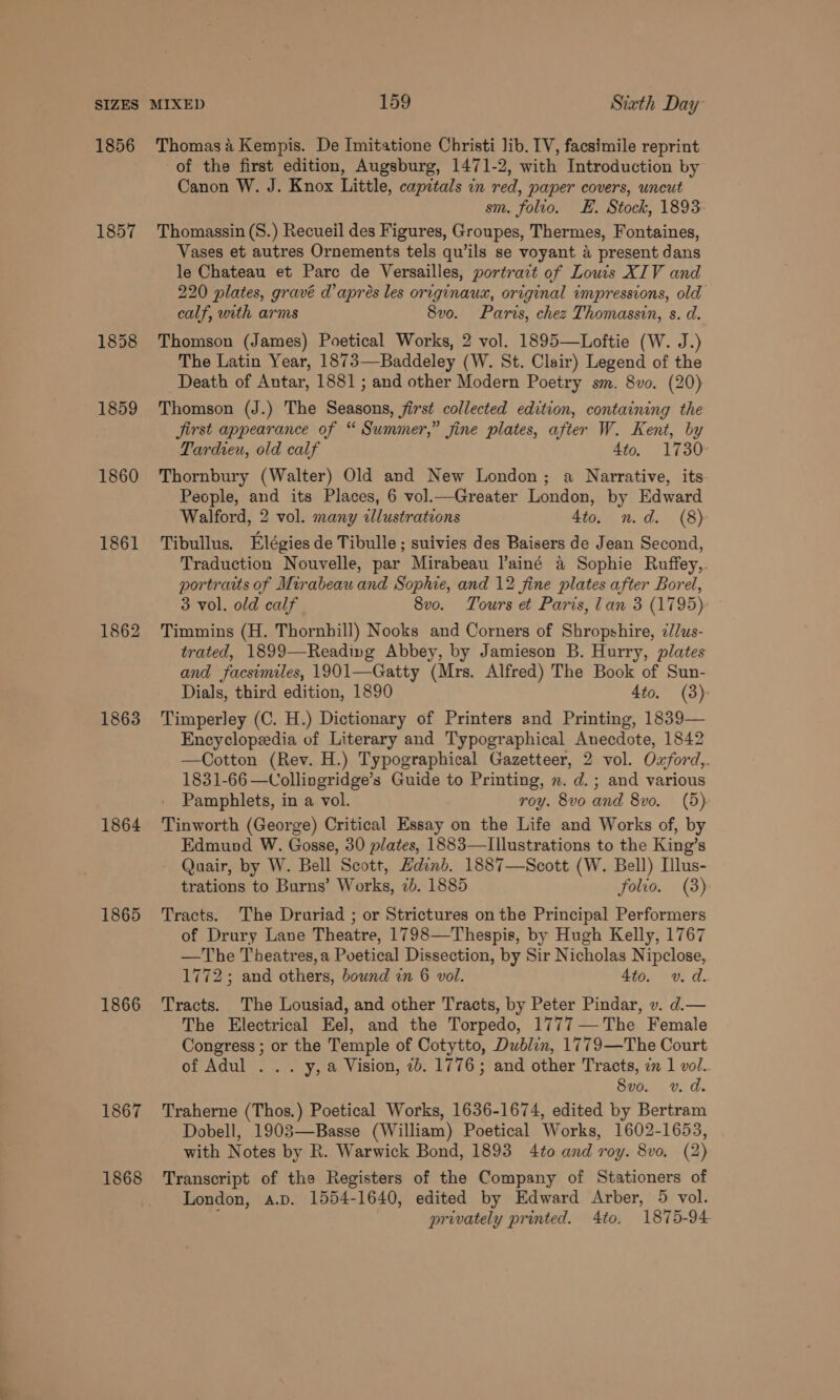 1856 1857 1860 1861 1862 1863 1864 1865 1866 1867 1868 Thomas 4 Kempis. De Imitatione Christi Jib. IV, facsimile reprint of the first edition, Augsburg, 1471-2, with Introduction by Canon W. J. Knox Little, capitals in red, paper covers, uncut sm. folio. EH. Stock, 1893 Thomassin (S.) Recueil des Figures, Groupes, Thermes, Fontaines, Vases et autres Ornements tels qu’ils se voyant 4 present dans le Chateau et Parc de Versailles, portract of Louis XIV and 220 plates, gravé d’ apres les originaux, original impressions, old calf, with arms 8vo. Paris, chez Thomassin, s. d. Thomson (James) Poetical Works, 2 vol. 1895—Loftie (W. J.) The Latin Year, 1873—Baddeley (W. St. Clair) Legend of the Death of Antar, 1881 ; and other Modern Poetry sm. 8vo. (20) Thomson (J.) The Seasons, first collected edition, containing the jirst appearance of “ Summer,” fine plates, after W. Kent, by Tardieu, old calf 4to. 1730 Thornbury (Walter) Old and New London; a Narrative, its. People, and its Places, 6 vol.—Greater London, by Edward Walford, 2 vol. many illustrations 4to. n.d. (8) Tibullus. Elégies de Tibulle ; suivies des Baisers de Jean Second, Traduction Nouvelle, par Mirabeau l’ainé a Sophie Ruffey,. portraits of Mirabeau and Sophie, and 12 fine plates after Borel, 3 vol. old calf. 8vo. Tours et Paris, lan 3 (1795) Timmins (H. Thornhill) Nooks and Corners of Shropshire, 7//us- trated, 1899—Reading Abbey, by Jamieson B. Hurry, plates and facsimiles, 1901—Gatty (Mrs. Alfred) The Book of Sun- Dials, third edition, 1890 4to. (3) Timperley (C. H.) Dictionary of Printers and Printing, 1839— Encyclopeedia of Literary and Typographical Anecdote, 1842 —Cotton (Rev. H.) Typographical Gazetteer, 2 vol. Oxford,. 1831-66 —Collingridge’s Guide to Printing, n. d.; and various Pamphlets, in a vol. roy. 8vo and 8vo. (5) Tinworth (George) Critical Essay on the Life and Works of, by Edmund W. Gosse, 30 plates, 1883—LIllustrations to the King’s Quair, by W. Bell Scott, Hdinb. 1887—Scott (W. Bell) Illus- trations to Burns’ Works, 7b. 1885 folio. (3) Tracts. The Druriad ; or Strictures on the Principal Performers of Drury Lave Theatre, 1798—Thespis, by Hugh Kelly, 1767 —The Theatres, a Poetical Dissection, by Sir Nicholas Nipclose, 1772; and others, bound in 6 vol. 4to. vd. Tracts. The Lousiad, and other Tracts, by Peter Pindar, v. d.— The Electrical Eel, and the Torpedo, 1777—The Female Congress ; or the Temple of Cotytto, Dublin, 1779—The Court of Adul . .. y, a Vision, 7b. 1776; and other Tracts, in 1 vol. 8vo. v. d. Traherne (Thos.) Poetical Works, 1636-1674, edited by Bertram Dobell, 1903—Basse (William) Poetical Works, 1602-1653, with Notes by R. Warwick Bond, 1893 4to and roy. 8vo. (2) Transcript of the Registers of the Company of Stationers of London, a.p. 1554-1640, edited by Edward Arber, 5 vol. : privately printed. Ato. 1875-94