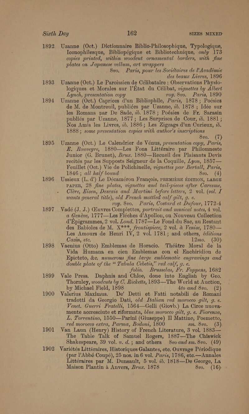 1892 1893 1894 1895 1896 1897 1898 1899 1900 1901 1902 Uzanne (Oct.) Dictionnaire Biblio-Philosopbique, Typologique, Iconophilesque, Bibliopégique et Bibliotechnique, only 173 copies printed, within woodcut ornamental borders, with fine plates on Japanese vellum, art wrappers 8vo. Paris, pour les Sociétaires de ? Académie des beaux Livres, 1896 Uzanne (Oct.) Le Paroissien de Célibataire : Observations Physio- logiques et Morales sur l’Etat du Célibat, wgnettes by Albert Lynch, presentation copy roy. 8vo. Paris, 1890 Uzanne (Oct.) Caprices d’un Bibliophile, Parzs, 1878 ; Poésies de M. de Montreuil, publiées par Uzanne, 2b. 1878 ; Idée sur les Romans par De Sade, 7b. 1878; Poésies de Fr. Sarasin publiés par Uzanne, 1877; Les Surprises de Cour, 7b. 1881 ; Nos Amis les Livres, 7b. 1886; Les Zigzags d’un Curieux, 26. 1888 ; some presentateon copies with author’s inscriptions 8vo. (7): Uzanne (Oct.) Le Calendrier de Vénus, presentation copy, Paris, FE. Rouveyre, 1880—Les Fons Littéraire par Philomneste Junior (G. Brunet), Brux, 1880—Recueil des Plaisants Devis recités par les Supposts Seigneur de la Coquille, Zyon, 1857— Feuillet (Oct.) Vie de Polichinelle, wgnettes par Bertall, Paris, 1846 ; all half bound 8vo. (4) Ussieux (L. d’) Le Décaméron Francois, PREMIERE EDITION, LARGE PAPER, 28 fine plates, vignettes and tarl-pieces after Caresme, Cléere, Hisen, Desrais and Martini before letters, 2 vol. (vol. I wants general title), old French mottled calf gilt, g. e roy. 8vo. Paris, Costard et Dufour, 1772-4 Vadé (J. J.) Giuvres Complettes, portrart and musical notes, 4 vol. a Genéve, 1777—Les Fléches d’Apollon, ou Nouveau Collection d’Epigrammes, 2 vol. Lond. 1787—Le Fond du Sac, au Restant des Babioles de M. X***, frontesprece, 2 vol. &amp; Venise, 1780— Les Amours de Henri IV, 2 vol. 1781; and others, édztions: Cazin, ete. 12mo. (30): Vaenius (Otto) Emblemas de Horacio. Théatre Moral de la Vida Humana en cien Emblemas con el Enchiridion de Epicteto, &amp;e. numerous fine large emblematic engravings and double plate of the “ Tabula Cebetis,” red calf, g. e. folio. Brusselas, Fr. Foppens, 1682 Vale “ai Daphnis and Chloe, done into English by Geo, Thornley, woodcuts by C. Ricketts, 1893—The World at Auction, by Michael Field, 1898 4to and 8vo, (2) Valerius Maximus. De’ Detti et Fatti notabili de Romani tradotti da Georgio Dati, old Italian red morocco gilt, g. ¢. Venet. Guerrt Fratellt, 1564—Gelli (Giovb.) La Circe nuova- mente accresciute et riformata, blue,morocco gilt, g. e. vorenza, L. Torrentino, 1550—Parini (Giuseppe) Il Mattino, Poemetto,. red morocco extra, Parma, Bodoni, 1800 sm. 8vo. (3) Van Laun (Henry) History of French Literature, 3 vol. 1883— The Table Talk of Samuel Rogers, 1887—The Chiswick Shakespeare, 39 vol. v. d.; and others 8voand sm. 8vo. (49) Variétés Littéraires, Historique Galantes, etc. Ouvrage Périodique (par Abbé Coupé), 25 nos. in 6 vol. Paris, 1786, ete. —Annales Littéraires par M. Dunsault, 5 vol. 2b. 1818—De George, La