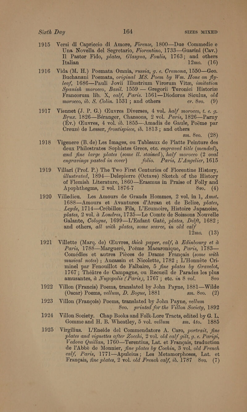 1915 Versi di Capriccio di Amore, Firenze, 1800—Due Commedie e Una Novella del Segretario, Fiorentino, 1733—Guarini (Cav.) Il Pastor Fido, plates, Glasgua, Foulis, 1763; and others Italian 12mo. (16) 1916 Vida (M. H.) Poemata Omnia, russza, g. e. Cremona, 1550—Geo. Buchanani Poemata, original MS. Poem by Wm. Hone on fly- leaf, 1686—Pauli Jovii Lllustrium Virorum Vite, imitateon Spanish morocco, Basil. 1559 — Gregorii Turonici Historie Francorum lib. X, calf, Paris. 1561—Diodorus Siculus, old morocco, tb. S. Colin. 1531 ; and others cr. 8vo. (9) 1917 Viennet (J. P. G.) GEuvres Diverses, 4 vol. half morocco, t. e. g. Brus. 1826—Béranger, Chansons, 2 vol. Parzs, 1826—Parny (Ev.) Cuvres, 4 vol. 7b. 1855— -Amadis de Gaule, Poéme par Creuzé de Lesser, frontispiece, 1b, 1813; and others sm. 8vo. (28) 1918 Vigenere (B. de) Les Images, ou Tableaux de Platte Peinture des deux Philostrates Sophistes Grecs, etc. engraved title (mended), and fine large plates (some ll. stained), half morocco (2 oval engravings pasted in cover) folio. Paris, L’ Angelver, 1615 1919 Villari (Prof. P.) The Two First Centuries of Florentine History, illustrated, 1894—Delepierre (Octave) Sketch of the History of Flemish Literature, 1860—Erasmus in Praise of Folly and Apophthegms, 2 vol. 1876-7 8vo. (4) 1920 Villedieu. Les Amours de Grands Hommes, 2 vol. in 1, Amst. 1688—Amours et Avantures d’Arcan et de Belize, plates, Leyde, 1714—Crébillon Fils, L’Ecumoire, Histoire Japanoise, plates, 2 vol. &amp; Londres, 1735—Le Comte de Soissons Nouvelle Galante, Cologne, 1699—L’Enfant Gaté, plates, Delft, 1682 ; and others, all with plates, some scarce, in old calf 12mo, (13) 1921 Villette (Marq. de) CHuvres, thick paper, calf, &amp; Hdinbourg et a Paris, 1788—Marguere, Poéme Macaronique, Paris, 1783— Comédies et autres Pieces de Drame Francais (some with musical notes) ; Aucassin et Nicolette, 1782 ; L’Honnéte Cri- minel par Fenouillot de Falbaire, 5 jine plates by Gravelot, 1767; Théatre de Campagne, ou Recueil de Parades les plus amusantes, &amp;@ Vugopolis (Paris), 1767 ; etc. an 8 vol. 8vo 1922 Villon (Francis) Poems, translated by John Payne, 1881—Wilde (Oscar) Poems, vellum, D. Bogue, 1881 sm. 8vo. (2) 1923 Villon (Francois) Poems, translated by John Payne, vellum 8v0. printed for the Villon Society, 1892 1924 Villon Society. Chap Books and Folk-Lore Tracts, edited by G. L, Gomme and H. B. Wheatley, 5 vol. vellum sm. 4to. 1885 1925 Virgilius. L’Eneide del Commendatore A. Caro, portrait, fine plates and vignettes after Zocchi, 2 vol. old calf gilt, g. e. Parigt, Vedova Quillan, 1760—Terentius, Lat. et Francais, traduction de ’Abbé de Monnier, fine plates by Cochin, 3 vol. old French calf, Paris, 17 71—Apuleius ; Les Metamorphoses, Lat. et Francais, fine plates, 2 vol. bla French calf, ib. 1787 8vo. (7)