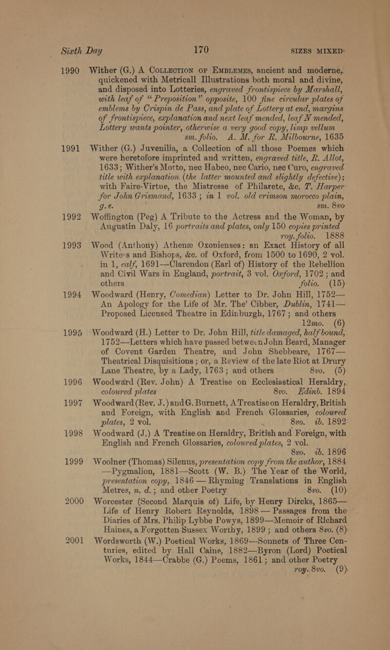 1990 1991 1992 1993 1994 1995 1996 1997 1998 1999 2000 2001 Wither (G.) A Cottection or EmBiemas, ancient and moderne, quickened with Metricall Illustrations both moral and divine, and disposed into Lotteries, engraved frontispiece by Marshall, with leaf of “ Preposition” opposite, 100 fine circular plates of emblems by Crispin de Pass, and plate of Lottery at end, margins of frontispiece, explanation and neat leaf mended, leaf N mended, Lottery wants pointer, otherwise a very good copy, limp vellum sm. folio. A. M. for R. Milbourne, 1635 Wither (G.) Juvenilia, a Collection of all those Poemes which were heretofore imprinted and written, engraved title, R. Allot, 1633; Wither’s Motto, nec Habeo, nec Cario, nec Curo, engraved title with explanation (the latter mounted and slightly defective) ; with Faire-Virtue, the Mistresse of Philarete, &amp;c. 7. Harper: for John Grismand, 1633 ; wn 1 vol. old crimson morocco plain, g. | sm. 8vo Woftington (Peg) A Tribute to the Actress and the Woman, by Augustin Daly, 16 portrazts and plates, only 150 copies printed roy. folto. 1888 Wood (Anthony) Athenze Oxonienses: an Exact History of all Write’s and Bishops, &amp;e. of Oxford, from 1500 to 1690, 2 vol. in 1, calf, 1691—Clarendon (Earl of) History of the Rebellion and Civil Wars in England, portrazt, 3 vol. Oxford, 1702 ; and others folio. (15) Woodward (Henry, Comedian) Letter to Dr. John Hill, 1752— An Apology for the Life of Mr. The’ Cibber, Dublin, 1741— Proposed Licensed Theatre in Edinburgh, 1767; and others 12mo. (6) Woodward (H.) Letter to Dr. John Hill, tetle damaged, half bound, 1752—Letters which have passed betwecnJohn Beard, Manager of Covent Garden Theatre, and John Shebbeare, 1767— Theatrical Disquisitions ; or, a Review of the late Riot at Drury Lane Theatre, by a Lady, 1763; and others 8vo. (5). Woodward (Rev. John) A Treatise on Ecclesiastical Heraldry, coloured plates 8v0o. Edinb. 1894 Woodward (Rev. J.)andG. Burnett, A Treatiseon Heraldry, British and Foreign, with English and French Glossaries, colowred plates, 2 vol. ‘ 8vo. 2b. 1892 Woodward (J.) A Treatise on Heraldry, British and Foreign, with English and French Glossaries, coloured plates, 2 vol. 8vo. 2b. 1896 Woolner (Thomas) Silenus, presentation copy from the author, 1884. —Pygmalion, 1881—Scott (W. B.) The Year of the World, presentation copy, 1846 — Rhyming Translations in English Metres, n. d.; and other Poetry 8vo. (10). Worcester (Second Marquis of) Life, by Henry Dircks, 1865— Life of Henry Robert Reynolds, 1898 — Passages from the Diaries of Mrs, Philip Lybbe Powys, 1899—Memoir of Richard Haines, a Forgotten Sussex Worthy, 1899 ; and others 8vo. (8): Wordsworth (W.) Poetical Works, 1869—-Sonnets of Three Cen- turies, edited by Hall Caine, 1882—-Byron (Lord) Poetical Works, 1844—Crabbe (G.) Poems, 1861; and other Poetry roy. 8vo. (9):