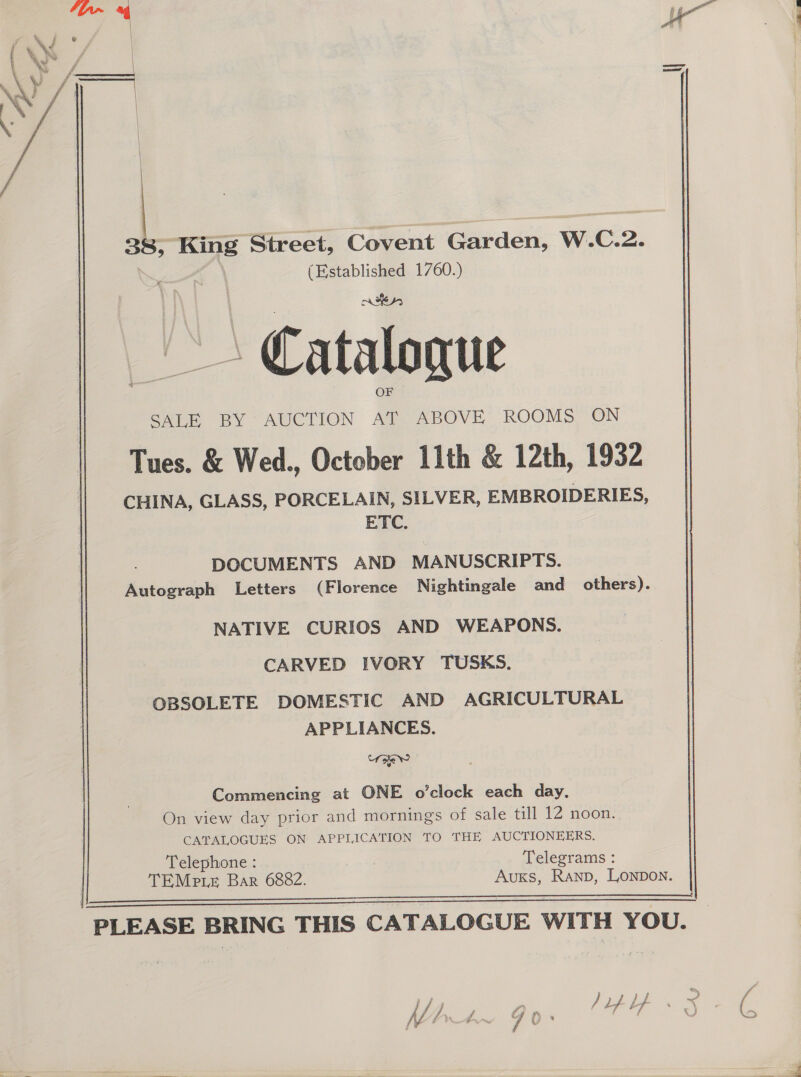 3é§ ae Street, Covent Garden, W.C.2. io oo 1760.) Catalogue F SALE BY AUCTION Pe ABOVE ROOMS ON Tues. &amp; Wed., October 11th &amp; 12th, 1932 CHINA, GLASS, PORCELAIN, SILVER, EMBROIDERIES ETC. DOCUMENTS AND MANUSCRIPTS. Autograph Letters (Florence Nightingale and others). NATIVE CURIOS AND WEAPONS. CARVED IVORY TUSKS. OBSOLETE DOMESTIC AND AGRICULTURAL APPLIANCES. ae Commencing at ONE o’clock each day On view day prior and mornings of sale till 12 noon CATALOGUES ON APPLICATION TO THE AUCTIONEERS Telephone : : Telegrams : TEMe ie Bar 6882. Auks, Ranp, Lonpon. PLEASE BRING THIS CATALOGUE WITH YOU.   my, va a xP ; wo ‘ f / / ie ) Lf 4 A con aes ( NY IW if pf) s ee 4 >