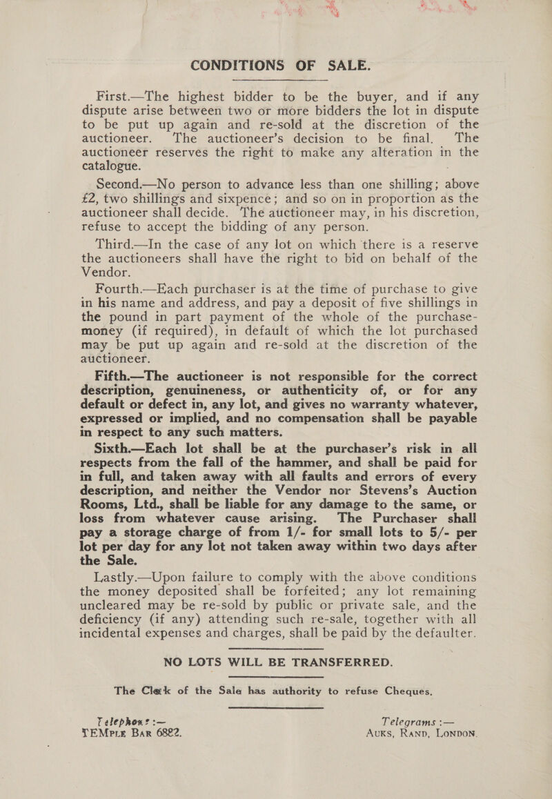 CONDITIONS OF SALE. First—The highest bidder to be the buyer, and if any dispute arise between two or more bidders the lot in dispute to be put up again and re-sold at the discretion of the auctioneer. The auctioneer’s decision to be final. The auctioneer reserves the right to make any alteration in the catalogue. Second.—No person to advance less than one shilling; above £2, two shillings and sixpence; and so on in proportion as the auctioneer shall decide. The auctioneer may, in his discretion, refuse to accept the bidding of any person. Third.—In the case of any lot on which ‘there is a reserve the auctioneers shall have the right to bid on behalf of the Vendor. Fourth.—Each purchaser is at the time of purchase to give in his name and address, and pay a deposit of five shillings in the pound in part payment of the whole of the purchase- money (if required), in default of which the lot purchased may be put up again and re-sold at the discretion of the auctioneer. Fifth.—The auctioneer is not responsible for the correct description, genuineness, or authenticity of, or for any default or defect in, any lot, and gives no warranty whatever, expressed or implied, and no compensation shall be payable in respect to any such matters. Sixth.—Each lot shall be at the purchaser’s risk in all respects from the fall of the hammer, and shall be paid for in full, and taken away with all faults and errors of every description, and neither the Vendor nor Stevens’s Auction Rooms, Ltd., shall be liable for any damage to the same, or loss from whatever cause arising. The Purchaser shall pay a storage charge of from 1/- for small lots to 5/- per lot per day for any lot not taken away within two days after the Sale. 3 Lastly —Upon failure to comply with the above conditions the money deposited shall be forfeited; any lot remaining uncleared may be re-sold by public or private sale, and the deficiency (if any) attending such re-sale, together with all incidental expenses and charges, shall be paid by the defaulter. NO LOTS WILL BE TRANSFERRED. The Clak of the Sale has authority to refuse Cheques. Telephon? :~— Telegrams :—