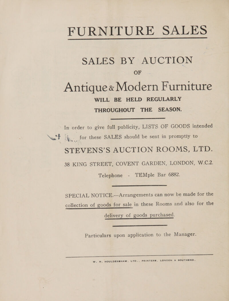 FURNITURE SALES  SALES BY AUCTION OF Antique« Modern Furniture WILL BE HELD REGULARLY THROUGHOUT THE SEASON.  -In order to give full publicity, LISTS OF GOODS intended ‘ Ne Ae for these SALES should be sent in promptly to STEVENS’S AUCTION ROOMS, LTD. 38 KING STREET, COVENT GARDEN, LONDON, W.C.2. Telephone - TEMple Bar 6882.  SPECIAL NOTICE.—Arrangements can now be made for the collection of goods for sale in these Rooms and also for the delivery of goods purchased. eS Particulars upon application to the Manager. W. H. HOULDERSHAW, LTD., PRINTERS, LONDON &amp; SOUTHEND.