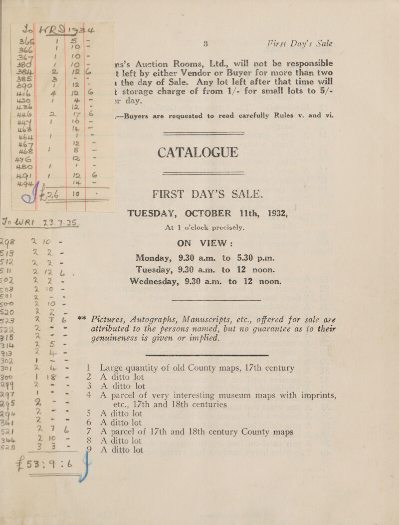    ty First Day’s Sale ns’s Auction Rooms, Ltd., will mot be responsible t left by either Vendor or Buyer for more than two 1 the day of Sale. Any lot left after that time will kt storage charge of from 1/- for small lots to 5/- 2 GAY. ——Buyers are requested to read carefully Rules v. and vi. CATALOGUE  Pe ns aa, * iN FIRST DAY’S SALE. TUESDAY, OCTOBER 11th, 1932, At 1 o'clock precisely, ON VIEW : Monday, 9.30 am. to 5.30 p.m. Tuesday, 9.30 a.m. to 12 noon. Wednesday, 9.30 am. to 12 noon. Gf  A parcel of 17th and 18th century County maps A ditto lot A ditto lot L 7 &amp; ** Pictures, Autographs, Manuscripts, etc., offered for sale are Mig attributed to the persons named, but no guarantee as to their ae genuineness 1s given or implied. ij. = be = 1 Large quantity of old County maps, 17th century a 2. A Getto tot as 3 A ditto lot “= 4 A parcel of very interesting museum maps with imprints, 3 etc., 17th and 18th centuries i 5 A ditto lot 7 eG. Aecitto, et aes Sew
