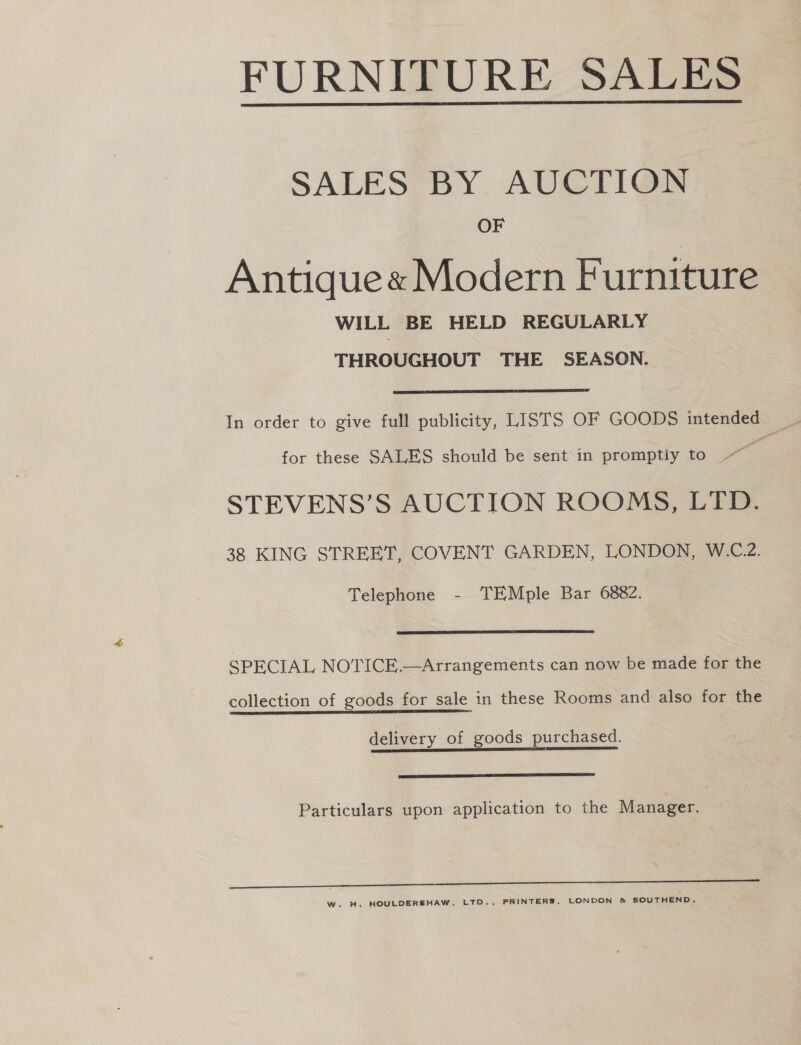 FURNITURE SALES  SALES. BY. AUCTION OF Antique« Modern Furniture WILL BE HELD REGULARLY THROUGHOUT THE SEASON.  for these SALES should be sent in promptly to ~~ STEVENS’S AUCTION ROOMS, LTD. 38 KING STREET, COVENT GARDEN, LONDON, W.C.2. Telephone - TEMple Bar 6882.  SPECIAL NOTICE.—Arrangements can now be made for the collection of goods for sale in these Rooms and also for the delivery of goods purchased.  Particulars upon application to the Manager. i a a W. H. HOULDERSHAW, LTD., PRINTERS, LONDON &amp; SOUTHEND.