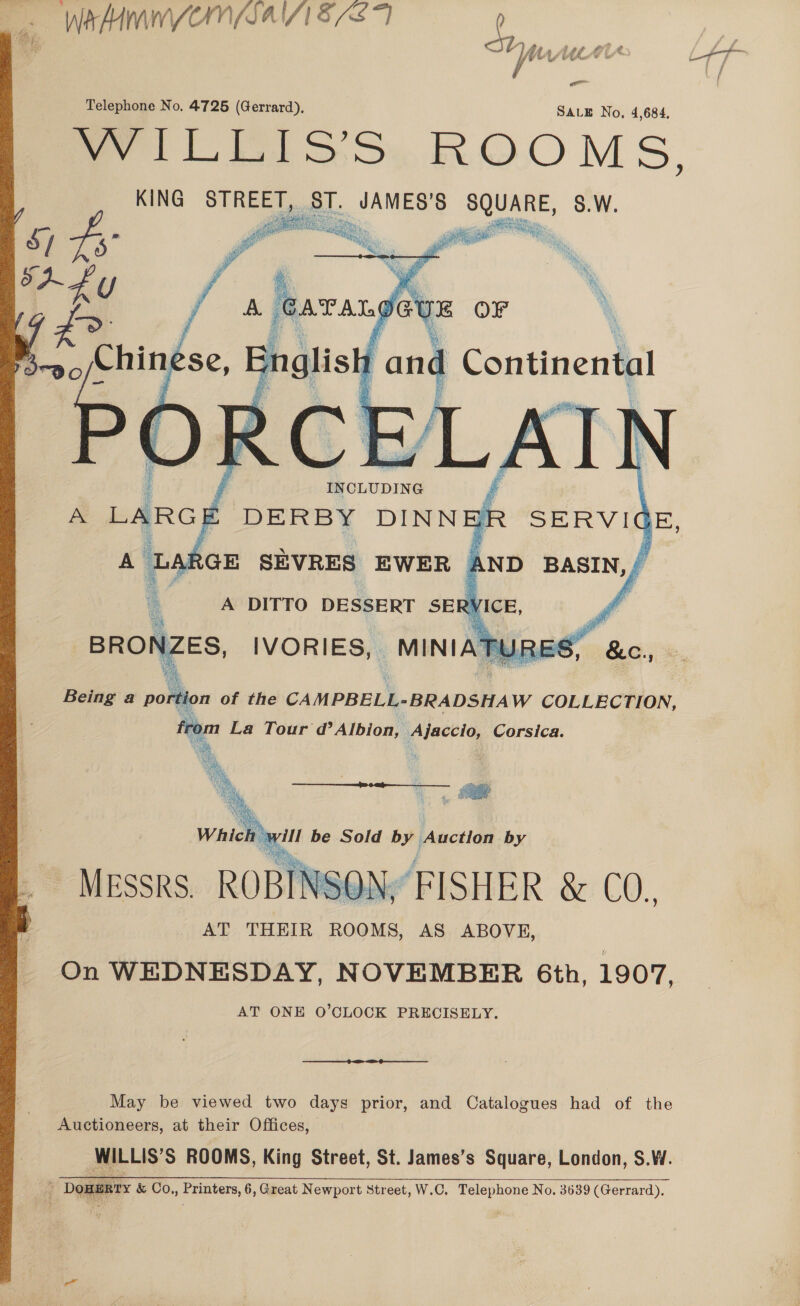     Wey Mf WwW CUWNM(SAI/1 53 F £ — NrfhUiLstt Telephone No. 4725 (Gerrard), SALE No, 4,684, wy lLEiss:. ROOMS, KING STREET, § : oe poet S.W.    rei on of the CAMPBELL-BRADSHAW COLLECTION, from La Tour d’ Albion, Ajaccio, Corsica. _ \  ROBINSON, FISHER &amp; CO. AT THEIR ROOMS, AS ABOVE, On WEDNESDAY, NOVEMBER 6th, 1907, AT ONE O’CLOCK PRECISELY. MESSRS.  May be viewed two days prior, and Catalogues had of the Auctioneers, at their Offices, WILLIS’S ROOMS, King Street, St. James’s Square, London, S.W. é ‘Dowunry &amp; Co, pr atprers)D Great Newport Street, W.C. Telephone No. 3639 (Gerrard).