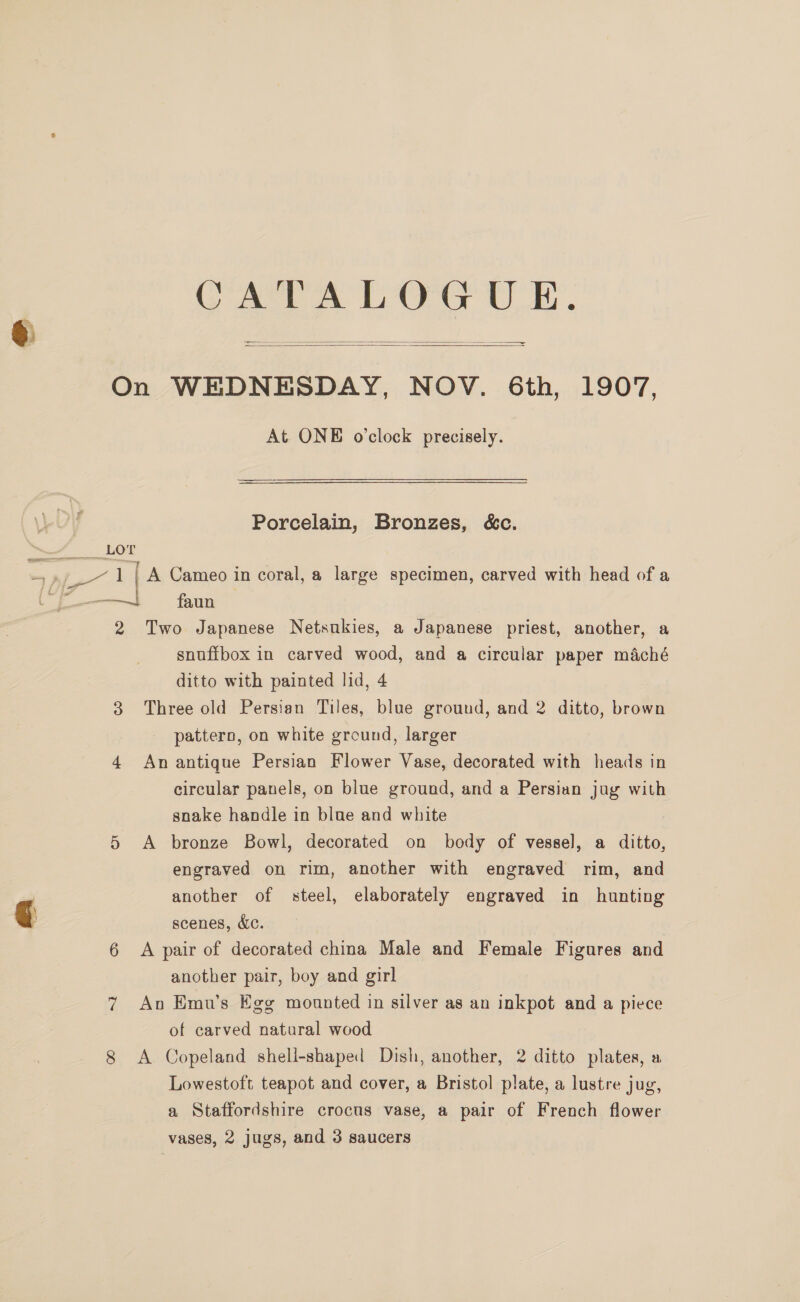 S CATALOG UE. —=   On WEDNESDAY, NOV. 6th, 1907, At. ONE o'clock precisely. LOT - 11[A Cameo in coral, a large specimen, carved with head of a oo faun 2 Two Japanese Netsukies, a Japanese priest, another, a snuffbox in carved wood, and a circular paper maché ditto with painted lid, 4 3 Three old Persian Tiles, blue ground, and 2 ditto, brown pattern, on white ground, larger 4 An antique Persian Flower Vase, decorated with heads in circular panels, on blue ground, and a Persian jug with snake handle in blue and white 5 A bronze Bowl, decorated on body of vessel, a ditto, engraved on rim, another with engraved rim, and another of steel, elaborately engraved in hunting scenes, Ac. 6 A pair of decorated china Male and Female Figures and another pair, boy and girl 7 Avo Emu’s Egg mounted in silver as an inkpot and a piece of carved natural wood 8 A Copeland shell-shaped Dish, another, 2 ditto plates, a Lowestoft teapot and cover, a Bristol plate, a lustre jug, a Staffordshire crocus vase, a pair of French flower