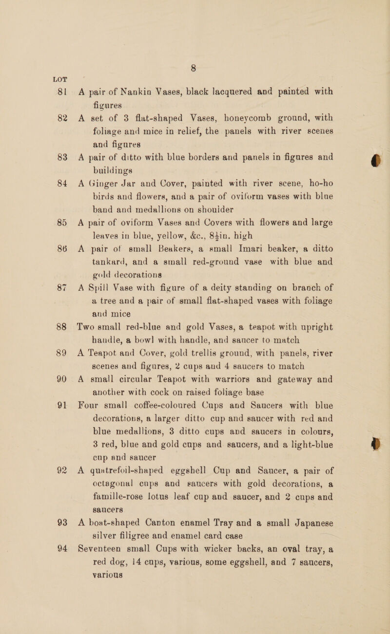 81 82 83 84 85 86 87 88 89 90 91 92 93 94 8 A pair of Nankin Vases, black lacquered and painted with — figures A set of 3 flat-shaped Vases, honeycomb ground, with foliage and mice in relief, the panels with river scenes and figures A pair of ditto with blue borders and panels in figures and buildings A Ginger Jar and Cover, pied with river scene, ho-ho birds and flowers, and a pair of oviform vases with blue band and medallions on shoulder A pair of oviform Vases and Covers with flowers and large leaves in blue, yellow, &amp;., 84in. high A pair of small Beakers, a small Imari beaker, a ditto tankard, and a small red-ground vase with blue and gold decorations A Spill Vase with figure of a deity standing on branch of a tree and a pair of small flat-shaped vases with foliage and mice Two small red-blue and gold Vases, a teapot with upright handle, a bow] with handle, and saucer to match A Teapot and Cover, gold trellis ground, with panels, river scenes and figures, 2 cups and 4 saucers to match A small circular Teapot with warriors and gateway and another with cock on raised foliage base Four small coffee-coloured Cups and Saucers with blue decorations, a larger ditto cup and saucer with red and blue medallions, 3 ditto cups and saucers in colours, 3 red, blue and gold cups and saucers, and a light-blue cup and saucer A quatrefoil-shaped eggshell Cup and Saucer, a pair of octagonal cups and saucers with gold decorations, a famille-rose lotus leaf cup and saucer, and 2 cups and saucers A boat-shaped Canton enamel Tray and a small Japansss silver filigree and enamel card case Seventeen small Cups with wicker backs, an oval tray, a red dog, 14 cups, various, some eggshell, and 7 saucers, various
