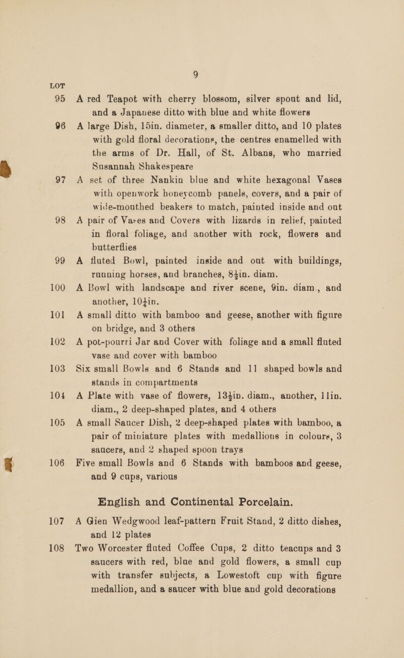 95 06 97 98 99 100 101 102 103 104 105 106 107 108 9 A red Teapot with cherry blossom, silver spout and lid, and a Japanese ditto with blue and white flowers A large Dish, 15in. diameter, a smaller ditto, and 10 plates with gold floral decorations, the centres enamelled with the arms of Dr. Hall, of St. Albans, who married Susannah Shakespeare A set of three Nankin blue and white hexagonal Vases with openwork honeycomb panels, covers, and a pair of wide-mouthed beakers to match, painted inside and out A pair of Vares and Covers with lizards in relief, painted in floral foliage, and another with rock, flowers and butterflies A fluted Bowl, painted inside and out with buildings, running horses, and branches, 84in. diam. A Bowl with landscape and river scene, 9in. diam, and another, 10din. A small ditto with bamboo and geese, another with figure on bridge, and 3 others A pot-pourri Jar and Cover with foliage and a small fluted vase and cover with bamboo 7 Six small Bowls and 6 Stands and 11 shaped bowls and stands in compartments A Plate with vase of flowers, 134in. diam., another, ] lin. diam., 2 deep-shaped plates, and 4 others | A small Saucer Dish, 2 deep-shaped plates with bamboo, a pair of miniatare plates with medallions in colours, 3 saucers, and 2 shaped spoon trays Five small Bowls and 6 Stands with bamboos and geese, and 9 cups, various English and Continental Porcelain. A Gien Wedgwood leaf-pattern Fruit Stand, 2 ditto dishes, and 12 plates Two Worcester fluted Coffee Cups, 2 ditto teacups and 3 saucers with red, blae and gold flowers, a small cup with transfer subjects, a Lowestoft cup with figure medallion, and a saucer with blue and gold decorations
