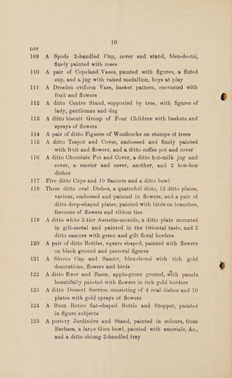 109 110 111 112 113 114 115 116 117 118 119 120 121 122 123 124 125 10 A Spode 2-handled Cup, cover and stand, bleu-de-roi, finely painted with roses A pair of Copeland Vases, painted with figures, a fluted cup, and a jug with raised medallion, boys at play A Dresden oviform Vase, basket pattern, encrusted with fruit and flowers A ditto Centre Stand, supported by tree, with figures of lady, gentleman and dog A ditto biscuit Group of Four Children with baskets and sprays of flowers A pair of ditto Figures of Woodcocks on stumps of trees A ditto Teapot and Cover, embossed and finely painted with fruit and flowers, and a ditto coffee pot and cover A ditto Chocolate Pot and Cover, a ditto hot-milk jug and cover, a@ sucrier and cover, another, and 2 bon-bon dishes Five ditto Caps and 10 Saucers and a ditto bowl Three ditto oval Dishes, a quatrefoil ditto, 12 ditto plates, various, embossed and painted in flowers, and a pair of ditto deep-shaped plates, painted with birds on branches, festoons of flowers and ribbon ties A ditto white 2-tier Assiette-montée, a ditto plate mounted in gilt-metal and painted in the Oriental taste, and 2 ditto saucers with green and gilt floral borders A pair of ditto Bottles, square shaped, painted with flowers on black ground and pastoral figures A Sévres Cup and Saucer, bleu-de-roi with rich gold decorations, flowers and birds A ditto Ewer and Basin, apple-green ground, with panels beautifully painted with flowers in rich gold borders A ditto Dessert Service, consisting of 4 oval dishes and 10 plates with gold sprays of flowers A Buen Retiro flat-shaped Bottle and Stopper, painted in figure subjects A pottery Jardiniére and Stand, painted in colours, from Barbara, a large Gien bowl, painted with amorials, &amp;c., and a ditto oblong 2-handled tray