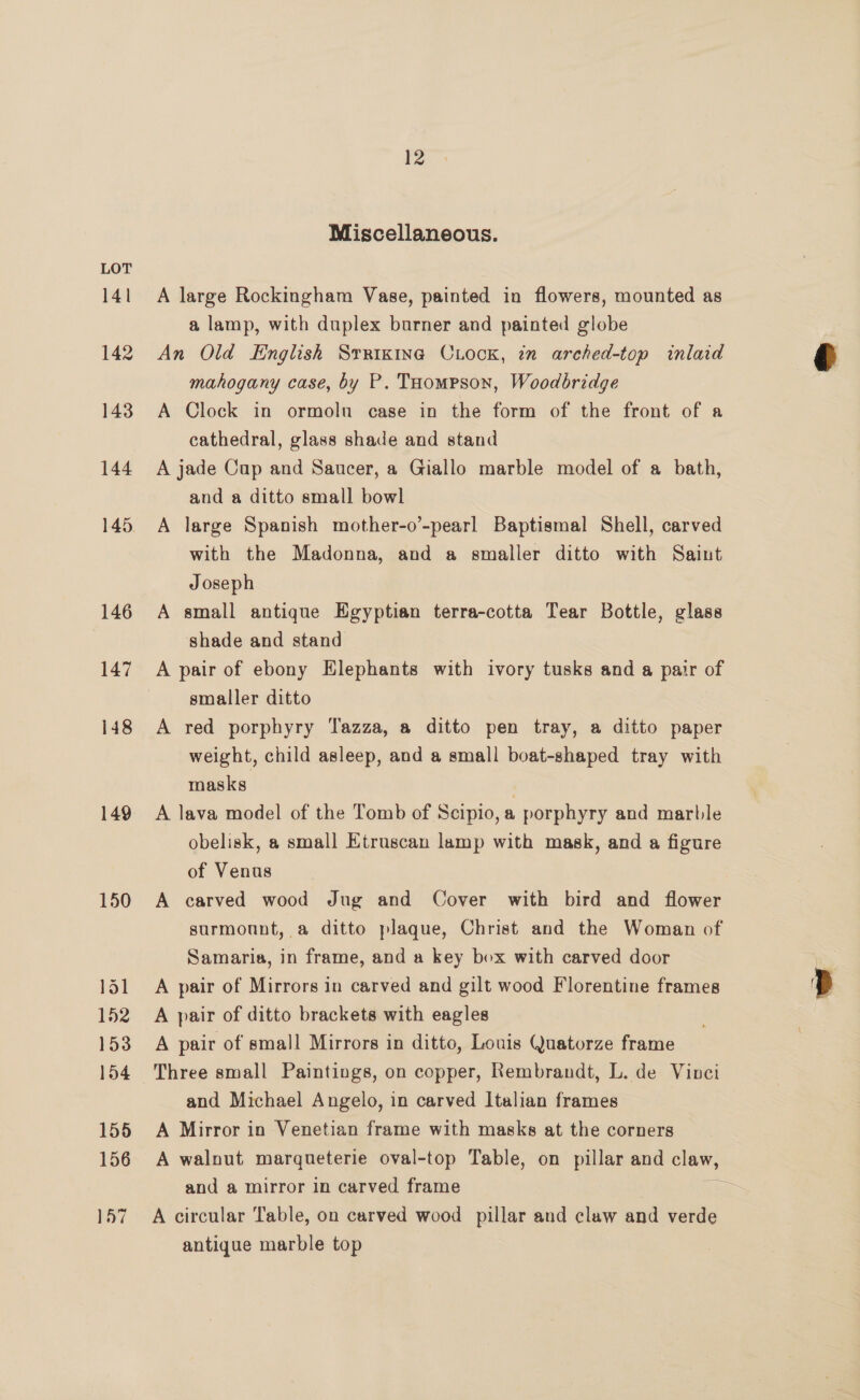 141 142 143 144 145 146 147 148 149 150 151 152 153 154 155 156 12 Miscellaneous. A large Rockingham Vase, painted in flowers, mounted as a lamp, with duplex burner and painted globe An Old English Srrixina CiooK, in arched-top inlaid mahogany case, by P. Toompson, Woodbridge A Clock in ormoln case in the form of the front of a cathedral, glass shade and stand A jade Cup and Saucer, a Giallo marble model of a bath, and a ditto small bowl A large Spanish mother-o’-pearl Baptismal Shell, carved with the Madonna, and a smaller ditto with Saint Joseph A small antique Egyptian terra-cotta Tear Bottle, glass shade and stand A pair of ebony Elephants with ivory tusks and 4 pair of smaller ditto A red porphyry Tazza, a ditto pen tray, a ditto paper weight, child asleep, and a small boat-shaped tray with masks | A lava model of the Tomb of Scipio, a porphyry and marble obelisk, a small Etruscan lamp with mask, and a figure of Venus A carved wood Jug and Cover with bird and flower surmount, a ditto plaque, Christ and the Woman of Samaria, in frame, and a key box with carved door A pair of Mirrors in carved and gilt wood Florentine frames A pair of ditto brackets with eagles A pair of small Mirrors in ditto, Louis Quatorze frame Three small Paintings, on copper, Rembrandt, L. de Vinci and Michael Angelo, in carved Italian frames A Mirror in Venetian frame with masks at the corners and a mirror in carved frame antique marble top