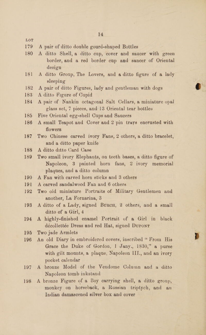 179 180 181 182 183 184 185 186 187 188 189 190 191 192 193 194 195 196 197 198 14 A pair of ditto double gourd-shaped Bottles A ditto Shell, a ditto cup, cover and saucer with green border, and a red border cup and sancer of Oriental design } A ditto Group, The Lovers, and a ditto figure of a lady sleeping A pair of ditto Figures, lady and gentleman with dogs A ditto Figure of Capid A pair of Nankin octagonal Salt Cellars, a miniature opal glass set, 7 pieces, and 13 Oriental tear bottles Five Oriental egg-shell Cups and Saucers A small Teapot and Cover and 2 pin trays encrusted with flowers Two Chinese carved ivory Fans, 2 others, a ditto bracelet, and a ditto paper knife A ditto ditto Card Case Two small ivory Elephants, on teeth bases, a ditto figure of Napoleon, 3 painted horn fans, 2 ivory memorial plaques, and a ditto column A Fan with carved horn sticks and 3 others A carved sandalwood Fan and 6 others Two old miniature Portraits of Military Gentlemen and another, La Fornarina, 3 A ditto of a Lady, signed Burconw, 2 others, and a small ditto of a Girl, 4 A highly-finished enamel Portrait of a Girl in black décollettée Dress and red Hat, signed Dupont Two jade Armlets An old Diary in embroidered covers, inscribed “ From His Grace the Duke of Gordon, | Jany., 1830,” a purse with gilt mounts, a plaque, Napoleon III., and an ivory pocket calendar 7 A bronze Model of the Vendome Column and a ditto Napoleon tomb inkstand A bronze Figure of a Boy carrying shell, a ditto group, monkey on horseback, a Russian triptych, and an . Indian damascened silver box and cover