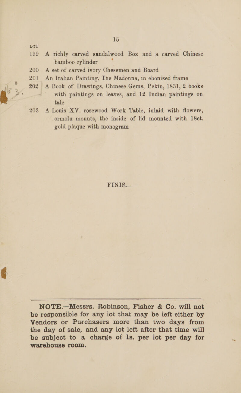 es re ba 15) 199 A richly carved sandalwood Box and a carved Chinese bamboo cylinder F 200 A set of carved ivory Chessmen and Board 201 An Italian Painting, The Madonna, in ebonized frame 202 A Book of Drawings, Chinese Gems, Pekin, 1831, 2 books - with paintings on leaves, and 12 Indian paintings on tale | 203 A Louis XV. rosewood Work Table, inlaid with flowers, ormolu mounts, the inside of lid mounted with 18ct. gold plaque with monogram FINI&amp;-  NOTE.—Messrs. Robinson, Fisher &amp; Co. will not be responsible for any lot that may be left either by Vendors or Purchasers more than two days from the day of sale, and any lot left after that time will be subject to a charge of ls. per Jot per day for warehouse room.