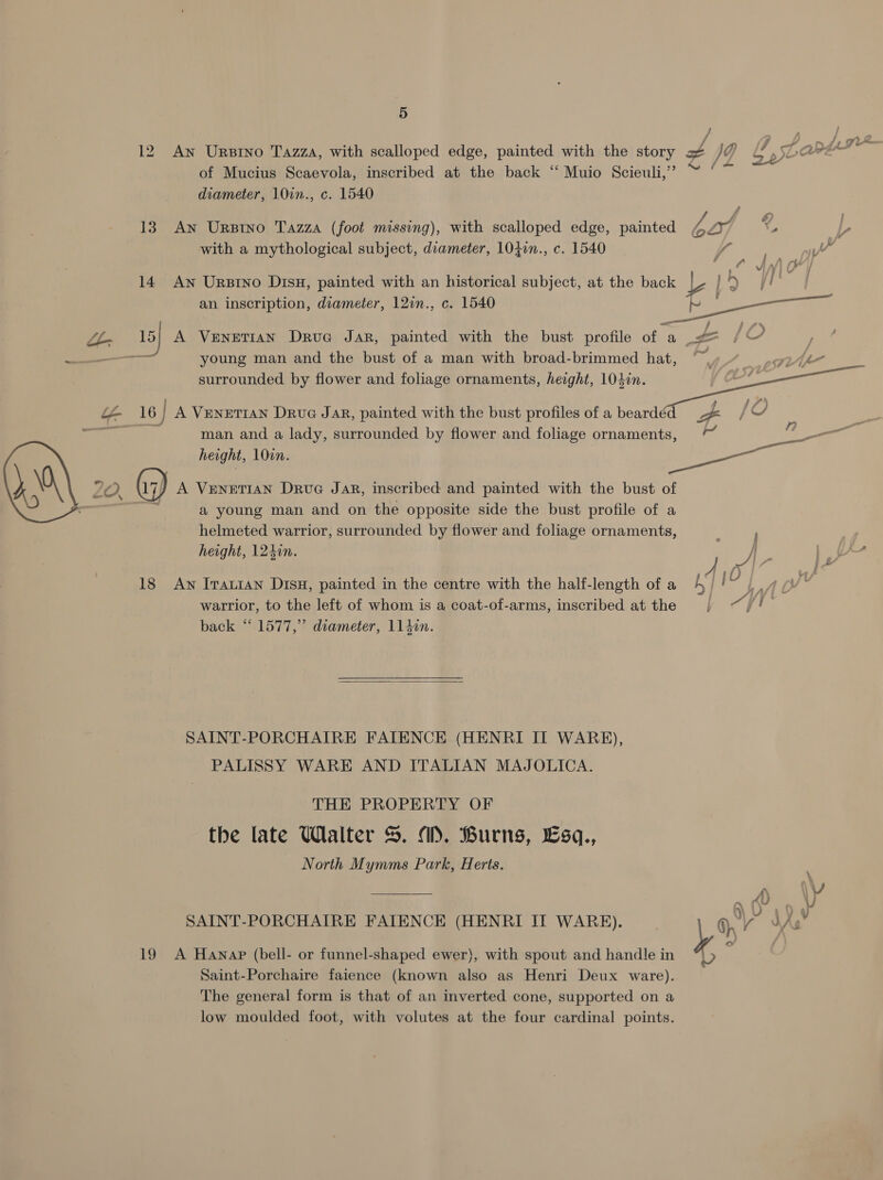 12 An Urstno Tazza, with scalloped edge, painted with the story of NM gh sLare of Mucius Scaevola, inscribed at the back ‘‘ Muio Scieuli,”’ oe diameter, 10in., c. 1540 13. An Urpstno Tazza (foot missing), with scalloped edge, painted A ray nS L with a mythological subject, diameter, 1040n., c. 1540 Y iY i fC Aol r¥ 5 Wi fy  iyi ¢ IA he . | 14 Aw Urzino Disu, painted with an historical subject, at the back ¥ ee young man and the bust of a man with broad-brimmed hat, surrounded by flower and foliage ornaments, height, 104in.  L- 16 / A VENETIAN Drug JAR, painted with the bust profiles of a beardéd - / 6,  4 man and a lady, surrounded by flower and foliage ornaments, e height, 102n. ) 0 20. G7) A VENETIAN Drug Jar, inscribed and painted with the bust of a young man and on the opposite side the bust profile of a helmeted warrior, surrounded by flower and foliage ornaments, : height, 124in. i. = SA 18 Aw Irauian Dis, painted in the centre with the half-length of a 4 jO warrior, to the left of whom is a coat-of-arms, inscribed at the i Af /| back “ 1577,” diameter, 114in. SAINT-PORCHAIRE FATENCE (HENRI IIT WARE), PALISSY WARE AND ITALIAN MAJOLICA. THE PROPERTY OF the late Walter 5. 1), Burns, £sq., North Mymms Park, Herts. A) ‘ SAINT-PORCHATRE FAIENCE (HENRI IT WARE). par JA - 19 A Hanap (bell- or funnel-shaped ewer), with spout and handle in “| 5 Saint-Porchaire faience (known ali as Henri Deux ware). The general form is that of an inverted cone, supported on a low moulded foot, with volutes at the four cardinal points.