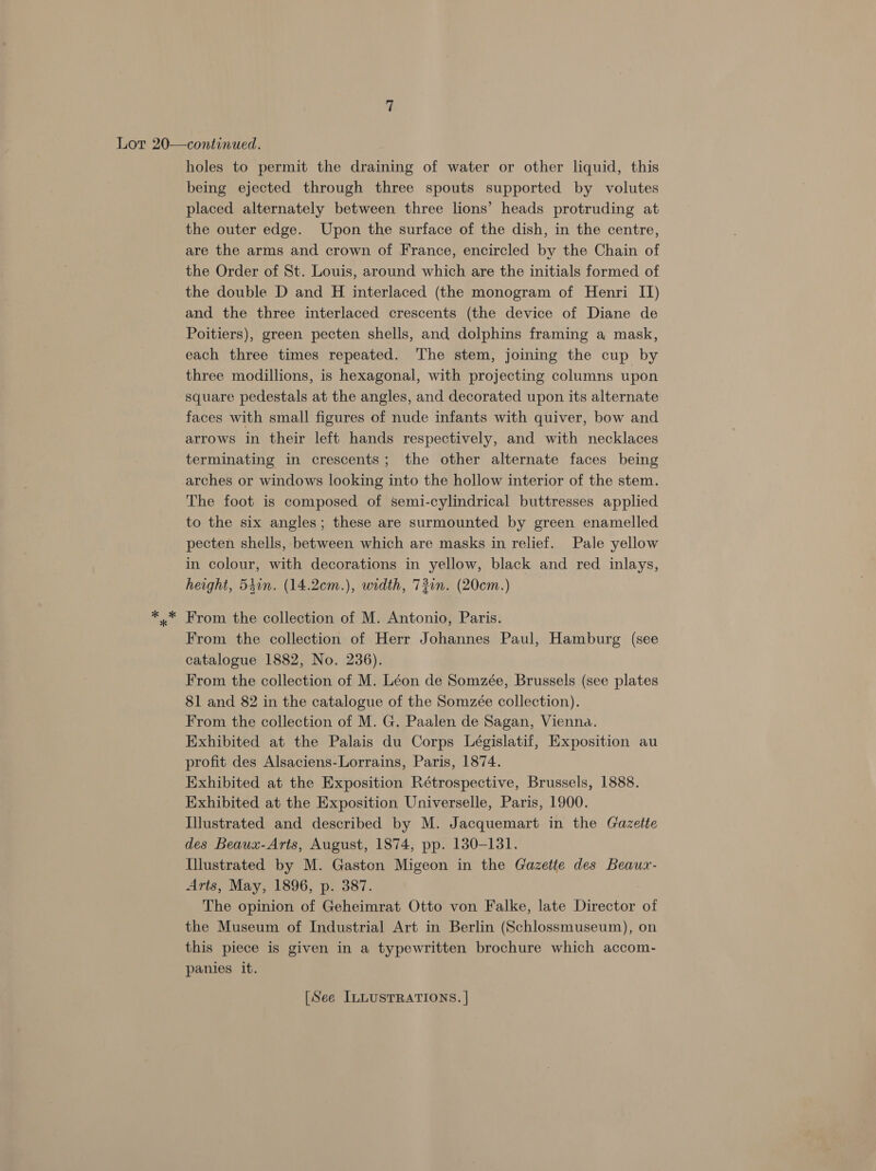 Lot 20—continued. holes to permit the draining of water or other liquid, this being ejected through three spouts supported by volutes placed alternately between three lions’ heads protruding at the outer edge. Upon the surface of the dish, in the centre, are the arms and crown of France, encircled by the Chain of the Order of St. Louis, around which are the initials formed of the double D and H interlaced (the monogram of Henri II) and the three interlaced crescents (the device of Diane de Poitiers), green pecten shells, and dolphins framing a mask, each three times repeated. The stem, joining the cup by three modillions, is hexagonal, with projecting columns upon square pedestals at the angles, and decorated upon its alternate faces with small figures of nude infants with quiver, bow and arrows in their left hands respectively, and with necklaces terminating in crescents; the other alternate faces being arches or windows looking into the hollow interior of the stem. The foot is composed of semi-cylindrical buttresses applied to the six angles; these are surmounted by green enamelled pecten shells, between which are masks in relief. Pale yellow in colour, with decorations in yellow, black and red inlays, height, 540n. (14.2cm.), width, 72in. (20cem.) *..* From the collection of M. Antonio, Paris. From the collection of Herr Johannes Paul, Hamburg (see catalogue 1882, No. 236). From the collection of M. Léon de Somzée, Brussels (see plates 81 and 82 in the catalogue of the Somzée collection). From the collection of M. G. Paalen de Sagan, Vienna. Exhibited at the Palais du Corps Législatif, Exposition au profit des Alsaciens-Lorrains, Paris, 1874. Exhibited at the Exposition Rétrospective, Brussels, 1888. Exhibited at the Exposition Universelle, Paris, 1900. Illustrated and described by M. Jacquemart in the Gazette des Beaux-Arts, August, 1874, pp. 130-131. Illustrated by M. Gaston Migeon in the Gazette des Beaux- Arts, May, 1896, p. 387. The opinion of Geheimrat Otto von Falke, late Director of the Museum of Industrial Art in Berlin (Schlossmuseum), on this piece is given in a typewritten brochure which accom- panies it.