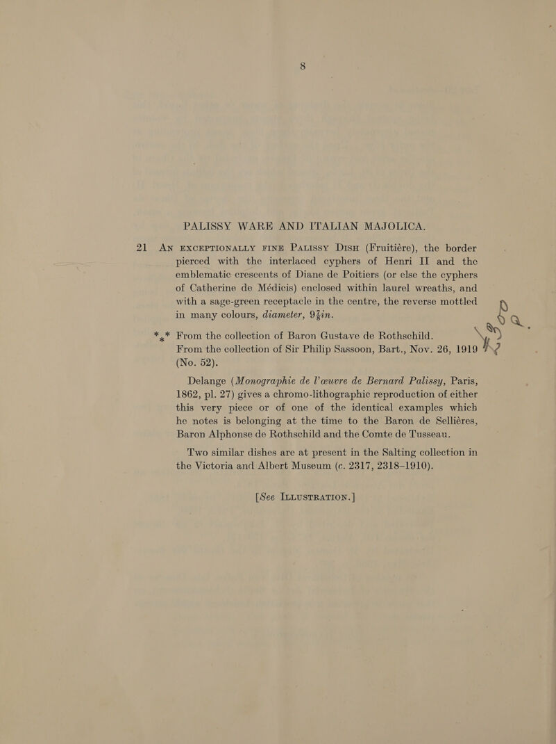 PALISSY WARE AND ITALIAN MAJOLICA. 21 AN EXCEPTIONALLY FINE Patissy Disu (Fruitiére), the border pierced with the interlaced cyphers of Henri II and the emblematic crescents of Diane de Poitiers (or else the cyphers of Catherine de Médicis) enclosed within laurel wreaths, and with a sage-green receptacle in the centre, the reverse mottled p in many colours, diameter, 92in. § Q *.* From the collection of Baron Gustave de Rothschild. oad = From the collection of Sir Philip Sassoon, Bart., Nov. 26, 1919 I ? (No. 52). Delange (Monographie de Vl euvre de Bernard Palissy, Paris, 1862, pl. 27) gives a chromo-lithographic reproduction of either this very piece or of one of the identical examples which he notes is belonging at the time to the Baron de Selliéres, Baron Alphonse de Rothschild and the Comte de Tusseau. Two similar dishes are at present in the Salting collection in the Victoria and Albert Museum (c. 2317, 2318-1910).