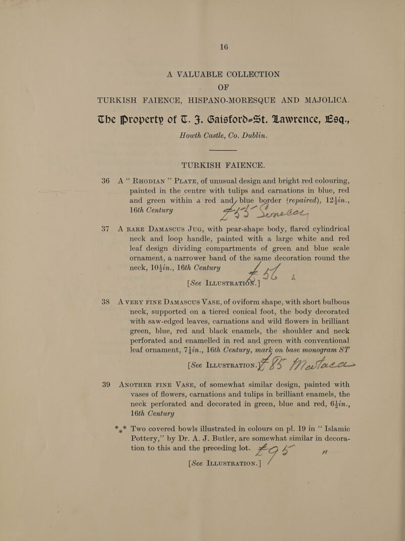 A VALUABLE COLLECTION OF . TURKISH FAITENCE, HISPANO-MORESQUE AND MAJOLICA. The Property of T. F. Gaisford-St. Lawrence, Esq., Howth Castle, Co. Dublin. TURKISH FAIENCE. 36 A ‘“ RHopIAN ”’ PLATE, of unusual design and bright red colouring, painted in the centre with tulips and carnations in blue, red and green within a red and, blue Ps (repatred), 1245in., a Cb i 16th Century 7 4% DerneGet, 37 A RARE Damascus JuG, with pear-shape body, flared cylindrical neck and loop handle, painted with a large white and red leaf design dividing compartments of green and blue scale ornament, a narrower band, of the same decoration round the neck, 1040n., 16th Century 4 [See InnustRaTtION. ] EO 38 AVERY FINE Damascus VASE, of oviform shape, with short bulbous neck, supported on a tiered conical foot, the body decorated with saw-edged leaves, carnations and wild flowers in brilliant green, blue, red and black enamels, the shoulder and neck perforated and enamelled in red and green with conventional leaf ornament, 7}2n., 16th Century, mark on base monogram ST [See ee 57 é f 04 7. atch 39 ANOTHER FINE VASE, of somewhat similar design, painted with vases of flowers, carnations and tulips in brilliant enamels, the neck periorated and decorated in green, blue and red, 642n., 16th Century *.* Two covered bowls illustrated in colours on pl. 19 in “ Islamic Pottery,” by Dr. A. J. Butler, are somewhat similar in decora- tion to this and the preceding lot. F 47 ”