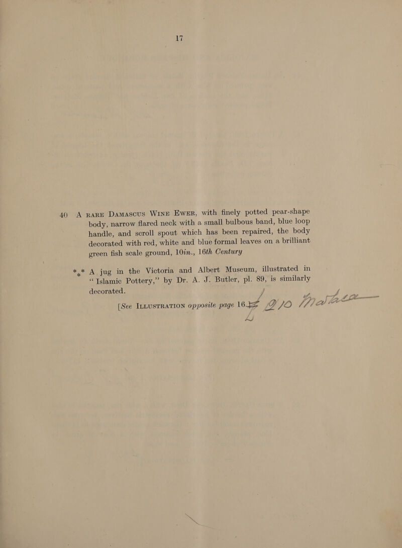 40 A RARE Damascus WinE Ewer, with finely potted pear-shape body, narrow flared neck with a small bulbous band, blue loop handle, and scroll spout which has been repaired, the body decorated with red, white and blue formal leaves on a brilliant green fish scale ground, 100n., 16th Century *.* A jug in the Victoria and Albert Museum, illustrated in “Tslamic Pottery,’ by Dr. A. J. Butler, pl. 89, is similarly decorated. j / [See ILLUSTRATION opposite page 1632 0 JO jpiai Aa~ e /Z ound