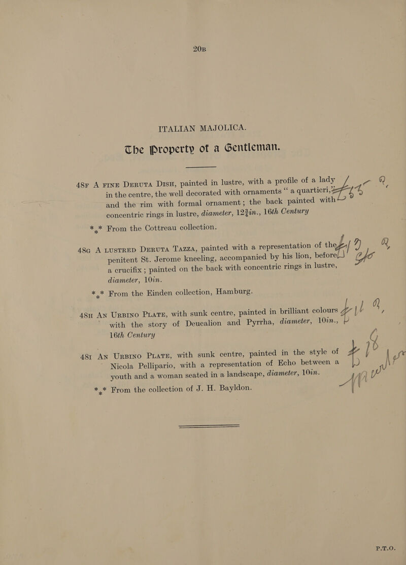 20B ITALIAN MAJOLICA. The Property of a Gentleman. in the centre, the well decorated with ornaments “‘ a quarticri, = and the rim with formal ornament; the back painted with concentric rings in lustre, diameter, 123in., 16th Century 48r A rine DervuTA D1sH, painted in lustre, with a profile of a oy - &amp; ** From the Cottreau collection. 48q A LUsTRED DerutTA TazzA, painted with a representation of thes 7) Oy penitent St. Jerome kneeling, accompanied by his lion, beforeL)' fe a crucifix ; painted on the back with concentric rings in lustre, diameter, 10in. * * From the Hinden collection, Hamburg. } 48n AN Ursino PLATE, with sunk centre, painted in brilliant colours b | l 0} % with the story of Deucalion and Pyrrha, diameter, 10in., - 16th Century A jf } 0 i 481 An Urptno Puats, with sunk centre, painted in the style of ¢ Nicola Pellipario, with a representation of Echo between a \ youth and a woman seated in a landscape, diameter, 10in. 1) * * From the collection of J. H. Bayldon. A / x } : P.T.O. J
