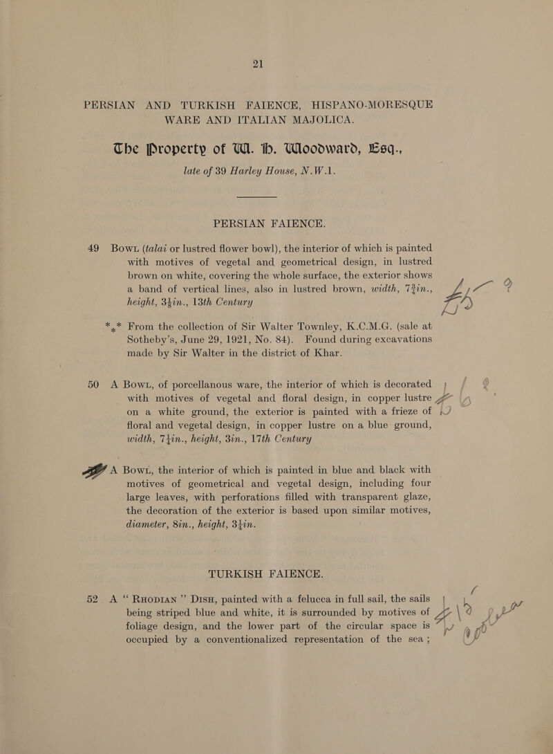 PERSIAN AND TURKISH FAIENCE, HISPANO-MORESQUE WARE AND ITALIAN MAJOLICA. The Property of UW. th. Woodward, £sq., late of 39 Harley House, N.W.1. PERSIAN FAIENCE. 49 Bowt (talai or lustred flower bowl), the interior of which is painted with motives of vegetal and geometrical design, in lustred brown on white, covering the whole surface, the exterior shows a band of vertical lines, also in lustred brown, width, 720n., ys i Gee height, 34in., 13th Century *.* From the collection of Sir Walter Townley, K.C.M.G. (sale at Sotheby’s, June 29, 1921, No. 84). Found during excavations made by Sir Walter in the district of Khar. 50 &lt;A Bowt, of porcellanous ware, the interior of which is decorated with motives of vegetal and floral design, in copper lustre ~~ on a white ground, the exterior is painted with a frieze of floral and vegetal design, in copper lustre on a blue ground, width, Ttin., height, 3in., 17th Century yA A Bowt, the interior of which is painted in blue and black with motives of geometrical and vegetal design, including four -large leaves, with perforations filled with transparent glaze, the decoration of the exterior is based upon similar motives, diameter, 8in., height, 3i0n. TURKISH FAIENCE. 52 A “ Ruopian ”’ Disu, painted with a felucca in full sail, the sails | being striped blue and white, it is surrounded by motives of “OY \ aw foliage design, and the lower part of the circular space is \/ ¥) occupied by a conventionalized representation of the sea ; F