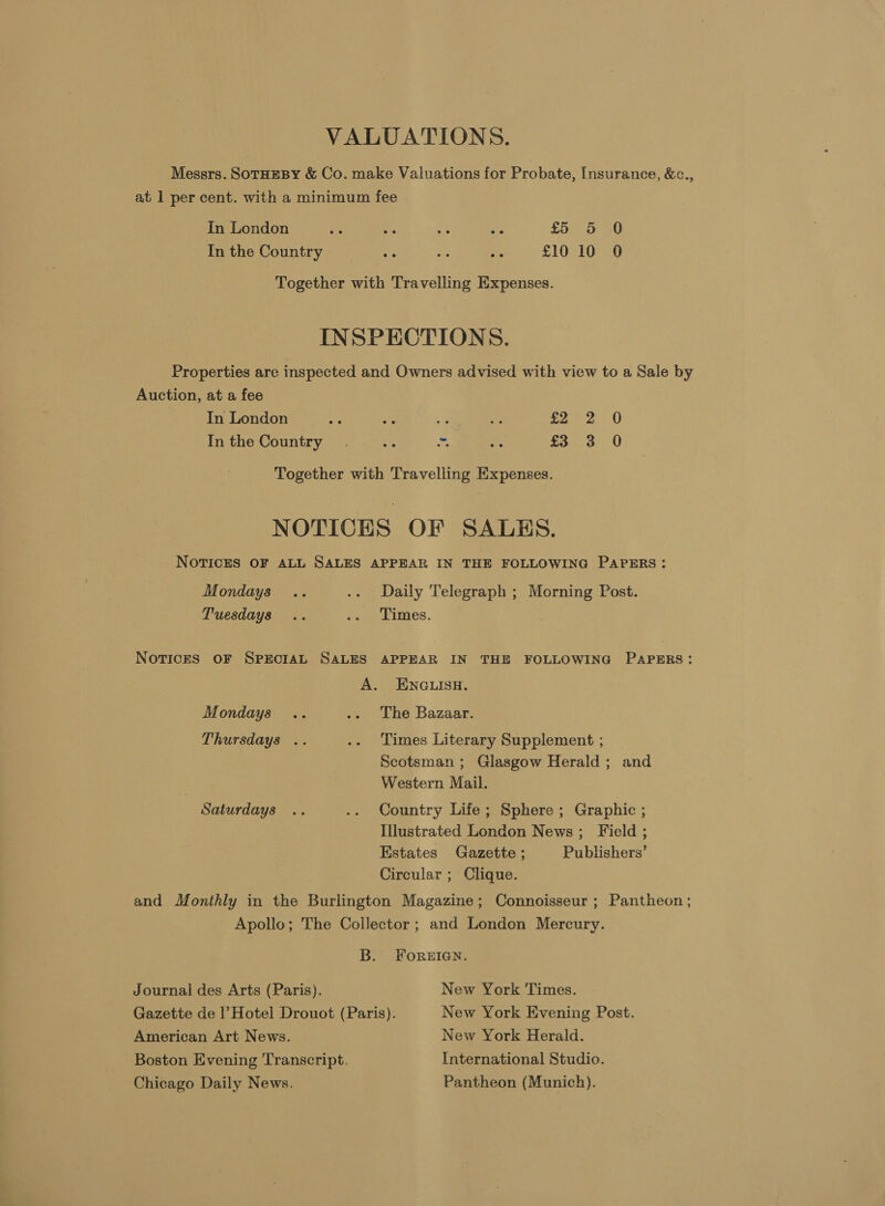 VALUATIONS. Messrs. SoTHEBY &amp; Co. make Valuations for Probate, [nsurance, &amp;c., at 1 per cent. with a minimum fee In London be ae as ie £5 5 0 In the Country me fe as £10 10 0 Together with Travelling Expenses. INSPECTIONS. Properties are inspected and Owners advised with view to a Sale by Auction, at a fee In London ay a ‘2 ee £2 2 0 Inthe Country. aie os rie £3,460 Together with Travelling Expenses. NOTICES OF SALES. NOTICES OF ALL SALES APPEAR IN THE FOLLOWING PAPERS: Mondays .. .. Daily Telegraph ; Morning Post. Tuesdays .. .- Times. NotvicES OF SPECIAL SALES APPEAR IN THE FOLLOWING PAPERS: A. ENGLISH. Mondays .. .. The Bazaar. Thursdays .. .. Times Literary Supplement ; Scotsman; Glasgow Herald; and Western Mail. Saturdays .. .. Country Life; Sphere; Graphic ; Illustrated London News; Field ; Estates Gazette ; Publishers’ Circular ; Clique. and Monthly in the Burlington Magazine; Connoisseur ; Pantheon; Apollo; The Collector ; and London Mercury. B. FOREIGN. Journal des Arts (Paris). New York Times. Gazette de l’Hotel Drouot (Paris). New York Evening Post. American Art News. New York Herald. Boston Evening Transcript. International Studio. Chicago Daily News. Pantheon (Munich).