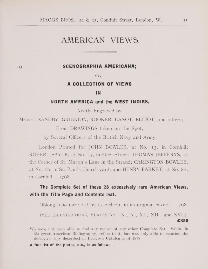  AMERICAN VIEWS. SCENCGRAPHIA AMERICANA; Or, A COLLECTION OF VIEWS IN NORTH AMERICA and the WEST INDIES, Neatly Engraved by From DRAWINGS taken on the Spot, by Several Officers of the British Navy and Army. Ecndon Printedefor JOHN BOWLES, at Ne: 13, im Cornhill; ROBBER SAYER -atNo: 631m Vicetzstrect; THOMAS (REPPERYS, at the Corner of St. Martin’s Lane in the Strand; CARINGTON BOWLES, at NO: OG; in ot. Payks-Church-yard; and HENRY PARKET, at No. 82, in Cornhill. 1768. The Compiete Set of these 28 excessively rare American Views, with the Title Page and Contents ieaf. Oblong folio (size 234*by 17imches); in its original covers. 1768. Grp MLUSTRATIONS Pears No 1X xX. x), XU amd XVI): £350 We have not been able to find any record of any other Complete Set. Sabin, in his great American Bibliography, refers to it, but was only able to mention the defective copy described in Leclere’s Catalogue of 1878. A full list of the plates, etc., is as follows : —