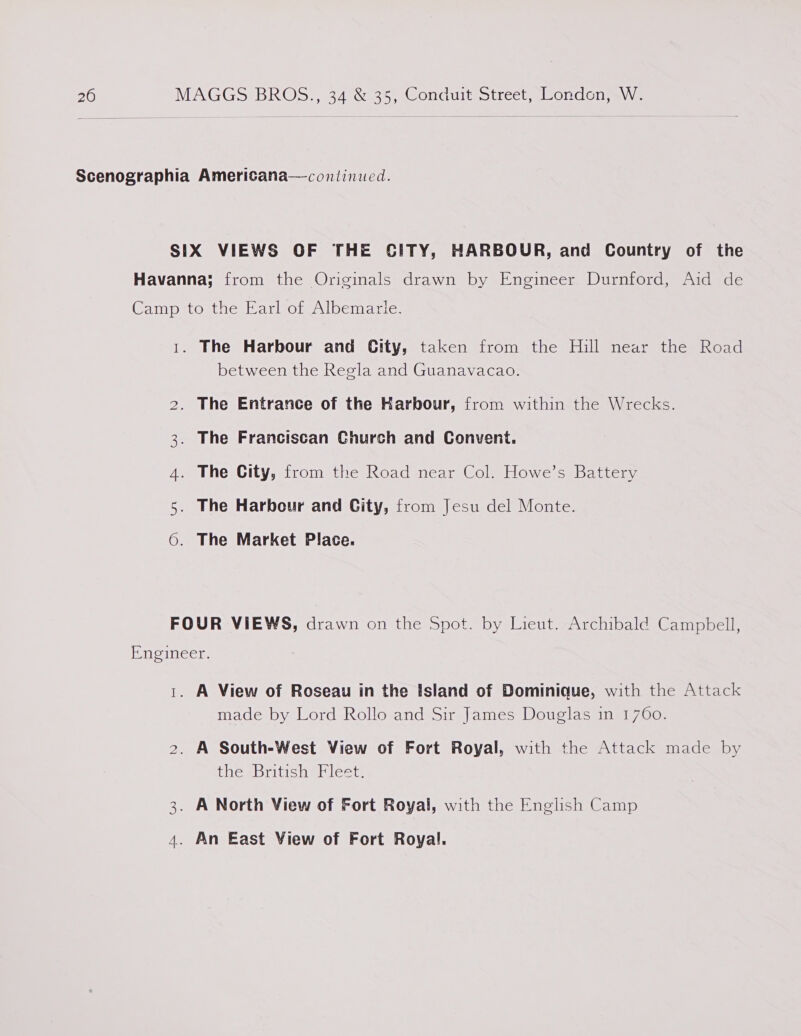 Scenographia Americana—coniinued. SIX VIEWS OF THE SITY, HARBOUR, and Country of the Havanna; from the Originals drawn by Engineer Durnford, Aid de Camp to tne tar oLenlbemanie. 1. The Harbour and City, taken from the Hill near the Road between the Regla and Guanavacao. NO The Entrance of the Karbour, from within the Wrecks. The Franciscan Church and Convent. The City, from the Road near Col. Howe’s Battery The Harbour and City, from Jesu del Monte. The Market Place. OS ee oO FOUR VIEWS, drawn on the Spot. by Lieut. Archibald Campbell, Engineer. 1. A View of Roseau in the Island of Dominique, with the Attack made by Lord Rollo and Sir James Douglas in 1760. 2. A South-West View of Fort Royal, with the Attack made by thesbriticoe lect: 3. A North View of Fort Royal, with the English Camp 4. An East View of Fort Royal.