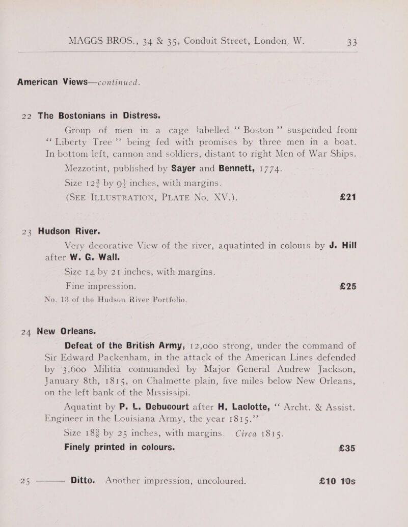  American Views—continucd. 22 The Bostonians in Distress. b) Groto er men at alcage labelled “Boston ~ suspended irom Seibert, iree &gt; beime ted witn mromises~by three menzin a‘ boat. In bottom left, cannon and soldiers, distant to right Men of War Ships. Mezzotint, published by Sayer and Bennett, 1774. Size 12% by of inches, with margins. (SEE LEUSTRATION. PLATE Nov X\V.). £21 23 Hudson River. Very decorative View of the river, aquatinted in colours by J. Hill after W. G. Wall. Size 14 by 21 inches, with margins. Fine impression. | £25 No. 13 of the Hudson River Portfolio. 24 New Orleans. Defeat of the British Army, 12,000 strong, under the command of Sir Edward Packenham, in the attack of the American Lines defended by 3,000 Militia commanded by Major General Andrew Jackson, January 8th, 1815, on Chalmette plain, five miles below New Orleans, on the left bank of the Mississipi. Aquatint by P. L. Debucourt after H. Laclotte, ‘‘ Archt. &amp; Assist. Eneimeer mathe Louisiana Army, the. year 1815.°? size 18% by 25 inches, with margins. Circa 1815. Finely printed in colours. £35 Ditto. Another impression, uncoloured. £10 10s 