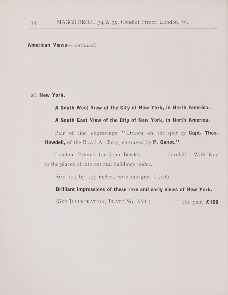  American Views— continued. 260 New York. A South West View of the City of New York, in Nerth America. A South East View of the City of New York, in North America. Pair of line engravings ‘‘ Drawn on the spot by Gapt. Thos. Howdell, of the Royal Artillery, engraved by P. Canot.”’ London;-Printed for) |ola ‘Bowles’ =. —~) = “CornhiilaeaWatnw icc, to the places of interest and buildings under. Size 124 by 19? inches, with margins (1768). Brilliant impressions of these rare and early views of New York. (SEE ILLUSTRATION, PLATE No. XVI) The pair, £150