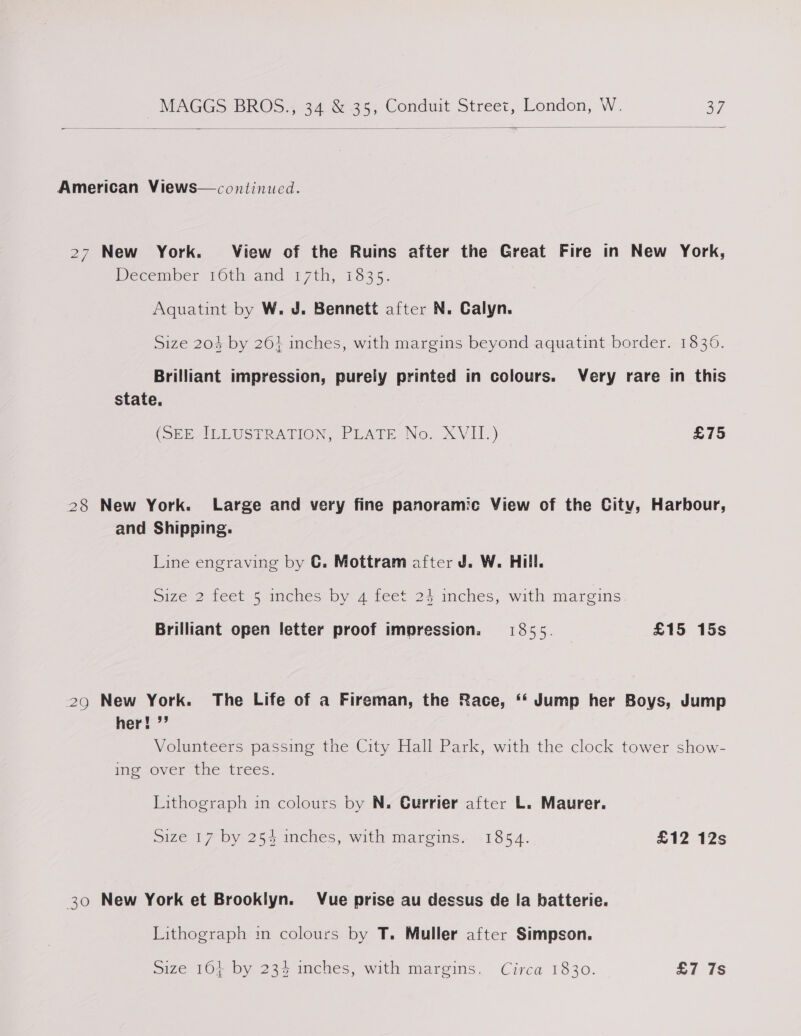   American Views—continucd. 27 New York. View of the Ruins after the Great Fire in New York, December 10th and 17th, 1835. Aquatint by W. J. Bennett after N. Calyn. Size 204 by 26} inches, with margins beyond aquatint border. 1836. Brilliant impression, purely printed in colours. Very rare in this state. (SEEALEUSPRATION, PEATE: No. XVIT.) £75 28 New York. Large and very fine panoramic View of the City, Harbour, and Shipping. Line engraving by C. Mottram after J. W. Hill. Size 2 teet 5 inches by 4 feet 24 mches, with margins. Brilliant open letter proof impression. 1855. £15 15s 29 New York. The Life of a Fireman, the Race, ‘‘ Jump her Boys, Jump her! ”’ Volunteers passing the City Hall Park, with the clock tower show- ime Over Ene trees. Lithograph in colours by N. Gurrier after L. Maurer. Size 17 by 254 inches, with margins. 1854. £12 12s 30 New York et Brooklyn. Vue prise au dessus de la batterie. Lithograph in colours by T. Muller after Simpson.