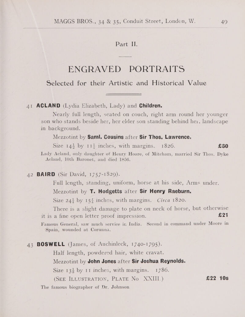  Part II. ENGRAVED PORTRAITS Selected for their Artistic and Historical Value 41 ACLAND (Lydia Elizabeth, Lady) and Children. Nearly full length, seated on couch, right arm round her younger son who stands beside her, her elder son standing behind hei, landscape in background. Mezzotint by Saml. Cousins after Sir Thos, Lawrence. size 145 by -f1,-mcneées, with margins., 1320. £60 Lady Acland, only daughter of Henry Hoare, of Mitcham, married Sir Thos. Dyke Acland, 10th Baronet, and died 1856. 42 BAIRD (Sir David, 1757-1829). Full length, standing, uniform, horse at his side, Arms under. Mezzotint by T. Hodgetts after Sir Henry Raeburn. Size 24} by 154 inches, with margins. Circa 1820. There is a slight damage to plate on neck of horse, but otherwise it 1S-a. firme oper letter proot impression. £21 Famous General, saw much service in India. Second in command under Moore in Spain, wounded at Corunna. 43 BOSWELL (James, of Auchinleck, 1740-1795). Half length, powdered hair, white cravat. Mezzotint by John Jones after Sir Joshua Reynolds. Size 134 by 11 inches, with margins. 1780. (Obn ILLUSTRATION, PLATE No XAIII-) £22 10s The famous biographer of Dr. Johnson
