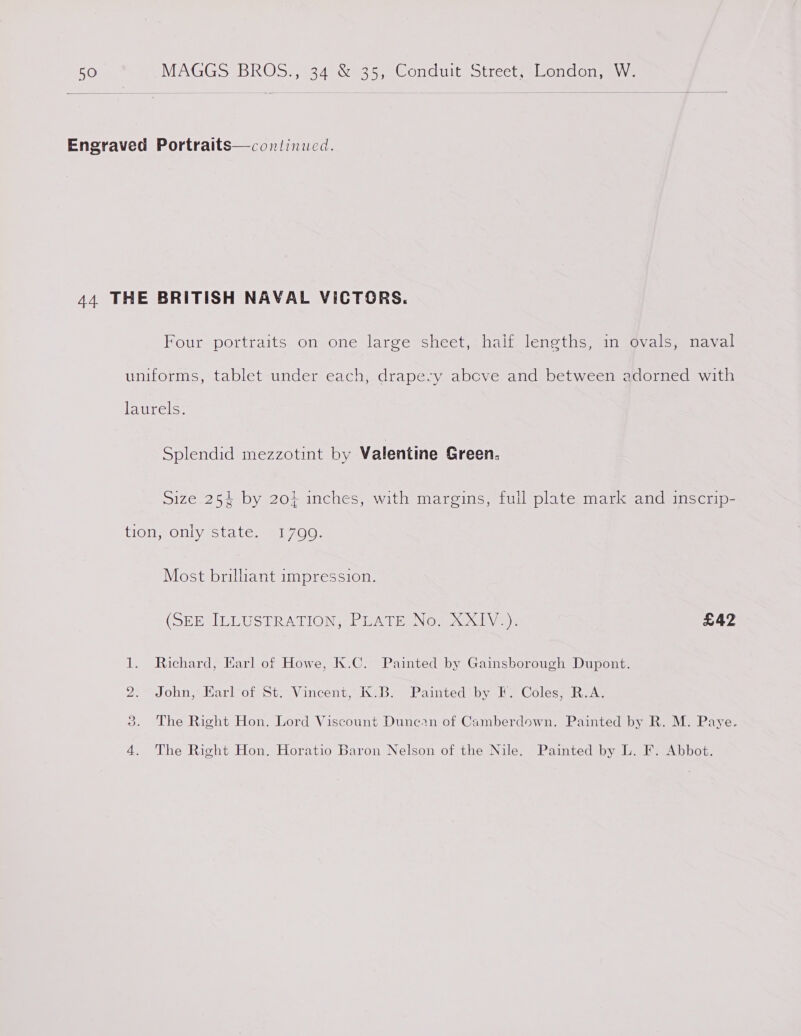 50 MAGGS BROS*, 24° 8925, Conduit’ street alsondon, Wve Engraved Portraits—continucd. 44 THE BRITISH NAVAL VICTORS. Four portraits on one large sheet, half. lengths, in @vals, naval uniforms, tablet under each, drapery above and between adorned with laurels. Splendid mezzotint by Valentine Green. Size 254 by 20} inches, with margins, fuil plate mark and inscrip- tion, only state. 17099. Most brilliant impression. (SEESILLUSTRATION, PEATE, Now xX); £42 1. Richard, Earl of Howe, K.C. Painted by Gainsborough Dupont. 2. John, Earl of St. Vincent, K.B. Painted by F. Coles, R.A. 3. The Right Hon. Lord Viscount Dunein of Camberdown. Painted by R. M. Paye. 4. The Right Hon. Horatio Baron Nelson of the Nile. Painted by L. F. Abbot.