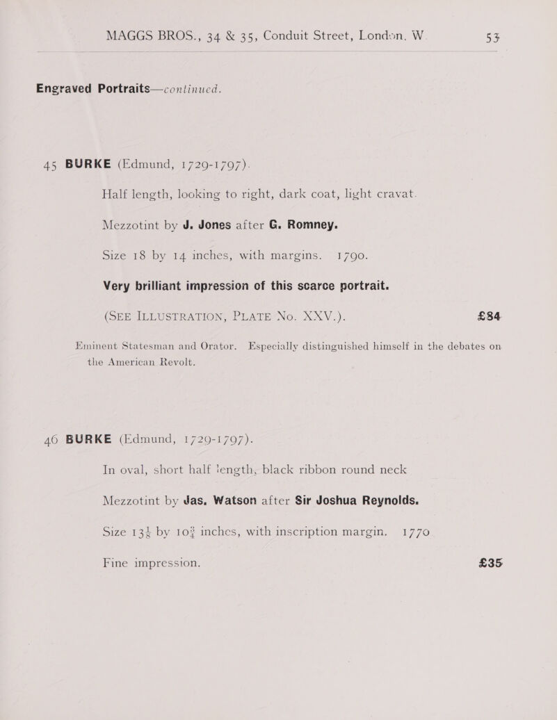 Engraved Portraits—continucd. 45 BURKE (Edmund, 1729-1707). Half length, looking to right, dark coat, light cravat. Mezzotint by J. Jones after G. Romney. Size 18 by 14 inches; with margins. 1700. Very brilliant impression of this scarce portrait. (DER ILLUSTRATION, PLATE“No. XXV.). £34 Eminent Statesman and Orator. Especially distinguished himself in the debates on the American Revolt. 46 BURKE (Edmund, 1729-1707). In oval, short half iength, black ribbon round neck Mezzotint by Jas. Watson after Sir Joshua Reynolds. Size 134 by 10% inches, with inscription margin. 1770 Fine impression. £35