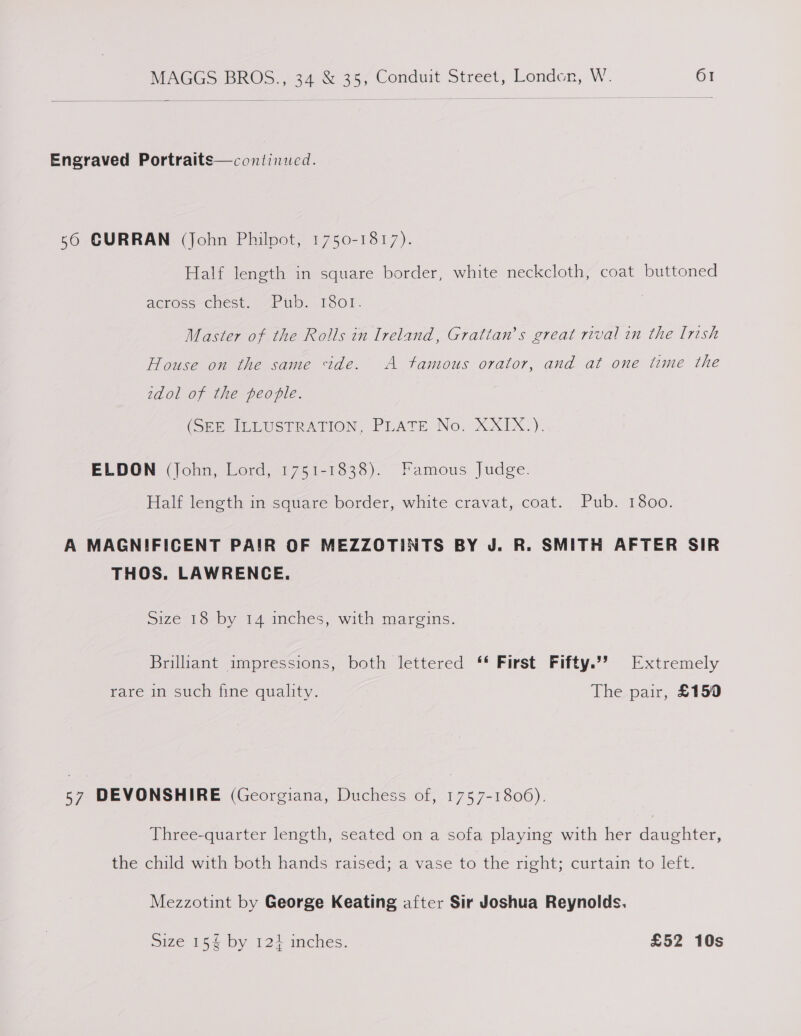 Engraved Portraits—continued. 56 GURRAN (John Philpot, 1750-1817). Half length in square border, white neckcloth, coat buttoned ACrOss-Cest. sid. hoor. Master of the Rolls in Ireland, Grattan’s great rival in the Irish House on the same ide. A tamous orator, and at one time the zdol of the people. (SPP ILLUSTRATION, PLATE No. X_XTX,). ELDON (John, Lord, 1751-1838). Famous Judge. Half length in square border,. white cravat,.coat.. Pub. 1800. A MAGNIFICENT PAIR OF MEZZOTINTS BY J. R. SMITH AFTER SIR THOS. LAWRENCE. Size 18 by 14 inches, with margins. Brilliant impressions, both lettered ‘* First. Fifty.’’ Extremely fare ml suche tine quality. The pair, £150 57 DEVONSHIRE (Georgiana, Duchess of, 1757-1806). Three-quarter length, seated on a sofa playing with her daughter, the child with both hands raised; a vase to the right; curtain to left. Mezzotint by George Keating after Sir Joshua Reynolds. Size 15 by 124 inches. £52 10s