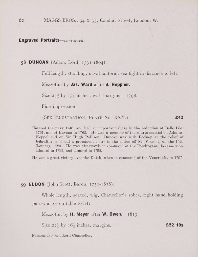  Engraved Portraits—continucd. 58 DUNCAN (Adam, Lord, 1731-1804). Full length, standing, naval uniform, sea fight in distance to left. Mezzotint by Jas. Ward after J. Hoppner. Size 25# by 17% inches, with margins. 1708. Fine impression. (SEE LBbLUSERATION sVEATH NO, Oe): £42 Entered the navy 1746, and had an important share in the reduction of Belle Isle, 1761, and of Havana in 1762. He was a member of the courts martial-on Admiral Keppel and on Sir Hugh Palliser. Duncan was with Rodney at the relief of Gibraltar, and had a prominent share in the action off St. Vincent, on the 16th January, 1780. He was afterwards in command of the Foudroyant ; became vice- admiral in 1793, and admiral in 1795. He won a great victory over the Dutch, when in command of the Venerable, in 1797. 59 ELDON (John Scott, Baron, 1751-1838). Whole length, seated, wig, Chancellor’s robes, right hand holding purse, mace on table to left. Mezzotint by H. Meyer after W. Owen. 1813. Size 22+ by 164% inches, margins. £22 10s Famous lawyer ; Lord Chancellor.