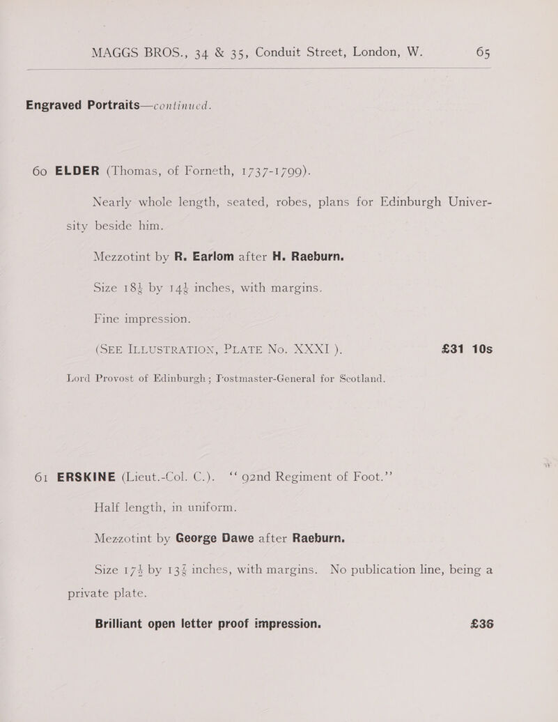 Engraved Portraits—continucd. 60 ELDER (Thomas, of Forneth, 1737-1799). Nearly whole length, seated, robes, plans for Edinburgh Univer- sity beside him. Mezzotint by R. Earlom after H. Raeburn. Size 184 by 144 inches, with margins. Fine impression. (SEE IELUSTRATION, PEATE No-X XxX! ). £31 10s Lord Provost of Edinburgh; Fostmaster-General for Scotland. 61 ERSKINE (Lieut.-Col. C.). ‘‘ g2nd Regiment of Foot.”’ Half length, in uniform. Mezzotint by George Dawe after Raeburn, Size 174 by 134 inches, with margins. No publication line, being a private plate. Brilliant open letter proof impression. £36
