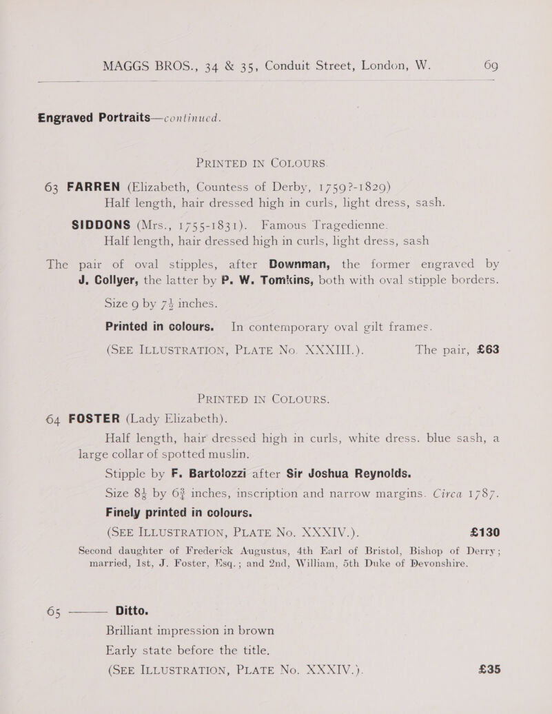 Engraved Portraits—continucd. PRINTED IN COLOURS. 63 FARREN (Elizabeth, Countess of Derby, 1759?-1829) Half length, hair dressed high in curls, light dress, sash. SIDDONS (Mrs., 1755-1831). Famous Tragedienne. Half length, hair dressed high in curls, light dress, sash The pair of oval stipples, after Downman, the former engraved by J. Collyer, the latter by P. W. Tomkins, both with oval stipple borders. =1ze Q by 74 inches. Printed in colours. In contemporary oval gilt frames. (SEE IEEUSTRATION, PLATE No, XXXIIL). The pair, £63 PRINTED IN COLOURS. 64 FOSTER (Lady Elizabeth). Hale leneth, -hauedressed hteh- im curls; white dress. blue sash, a large collar of spotted muslin. Stipple by F. Bartoiozzi after Sir Joshua Reynolds. Size 84 by 6? inches, inscription and narrow margins. Circa 1787. Finely printed in colours. (SEP IMEUSTRATION, PLATE NG, XXXIV.) £130 Second daughter of Frederick Augustus, 4th Earl of Bristol, Bishop of Derry; married, Ist, J. Foster, Esq.; and 2nd, William, 5th Duke of Devonshire. Ditto. Brilhant impression in brown Hariy state belore the title, (SEE ILLUSTRATION, PLATE No. XXXIV.). £35 65 