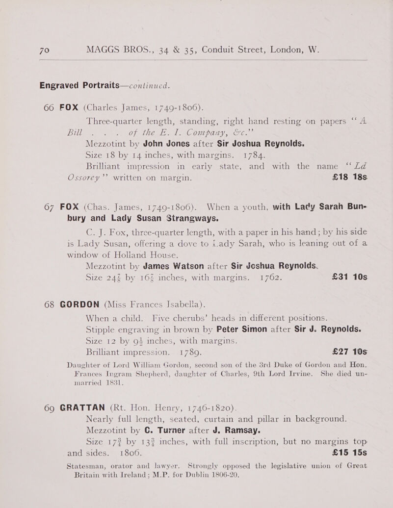  Engraved Portraits—continued. 66 FOX (Charles James, 1749-1806). Three-quarter length, standing, right hand resting on papers “‘ A DL ee OF CR AN oe OUP OH VRC Mezzotint by John Jones after Sir Joshua Reynolds. Size 18 by 14 inches, with margins. 1784. Briluant impression in early “state, and with “the = name mae-a Ossorey’’ written on margin. £18 18s. 67 FOX (Chas. James, 1749-1806). When a youth, with Lady Sarah Bun- bury and Lady Susan Strangways. C. J. Fox, three-quarter length, with a paper in his hand; by his side is Lady Susan, offering a dove to i.ady Sarah, who is leaning out of a window of Holland House. Mezzotint by James Watson after Sir Joshua Reynolds. Size 24% by 164 inches, with margins. 1762. £31 10s 68 GORDON (Miss Frances Isabella). When a child. Five cherubs’ heads in different positions. Stipple engraving in brown by Peter Simon after Sir J. Reynolds. Size 12 by 94 inches, with margins. Brilliant impression. 17809. £27 10s Daughter of Lord William Gordon, second son of the 3rd Duke of Gordon and Hon. Frances Ingram Shepherd, daughter of Charles, 9th Lord Irvine. She died un- married 1831. 69 GRATTAN (Rt. Hon. Henry, 1746-1820). Nearly full length, seated, curtain and pillar in background. Mezzotint by G. Turner after J. Ramsay. Size 17? by 13% inches, with full inscription, but no margins top and sides. 1800. £15 15s Statesman, orator and lawyer. Strongly opposed the legislative union of Great Britain with Ireland ; M.P. for Dublin 1806-20,