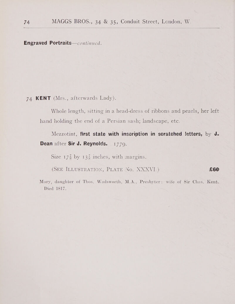 ———————  Engraved Portraits—continuci. 74 KENT (Mrs., afterwards Lady). Whole length, sitting in a head-dress of ribbons and pearls, her left handsnoldinesthevend ofa Wt ersiamisasitandseamermc! co Mezzotint, first state with inscription in scratched letters, by J. Dean after Sir J. Reynolds. 1770. size 17% by 134 inches, with margins. (SEE ILLUSTRATION, PLATESNO. XXXVI.) £60 Mary, daughter of Thos. Wadsworth, M.A., Presbyter:-wite of Sir Chas. Kent. Died 1817.