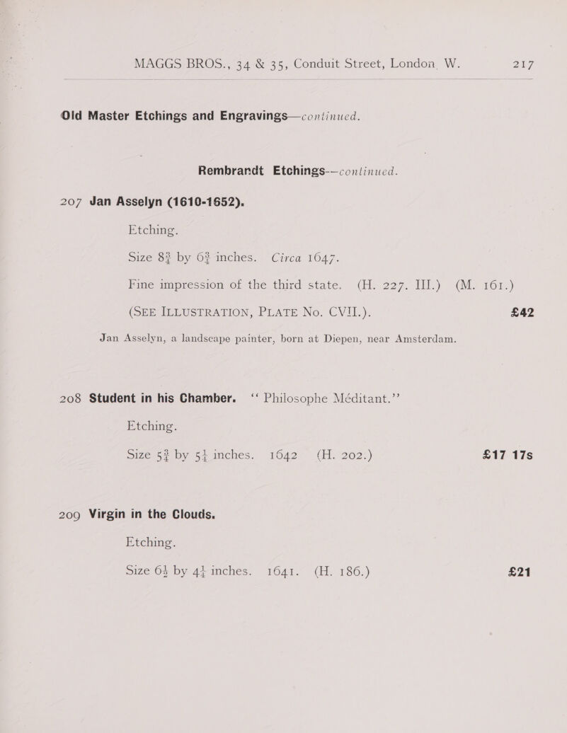 Old Master Etchings and Engravings—continued. Rembrandt Etchings-—continuwed. 207 Jan Asselyn (1610-1652). Fichime | size 8? by 62anches. Circa 1647. Pinesmpres tomo; the third state. &lt;(H. 227,'J11.) (le 101-) (SERUELUSTRATION, PLATE No. CVII1.). £42 Jan Asselyn, a landscape painter, born at Diepen, near Amsterdam. 208 Student in his Chamber. ‘‘ Philosophe Méditant.’’ Etching. Size757 754 miches: 1O42- GH. 202°) £17 17s 209 Virgin in the Clouds. Etching. mize 07, by winches. 1641. (H 1386.) £21