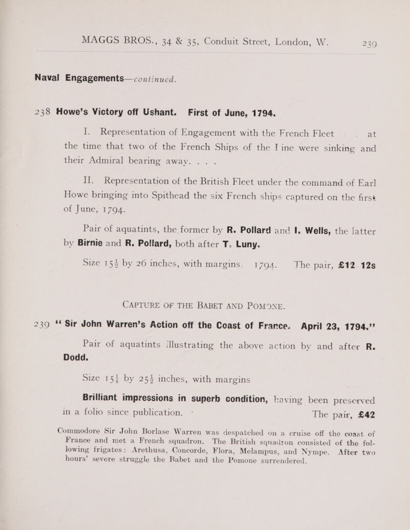 Naval Engagements—coniinucd. 238 Howe’s Victory off Ushant. First of June, 1794. I. Representation of Engagement with the French Fleet .- at the time that two of the French Ships of the I ine were sinking and their Admiral bearing away. I]. Representation of the British Fleet under the command of Earl Howe bringing into Spithead the six French ships captured on the firsé et [une, 1704. Pair of aquatints, the former by R. Pollard and 1. Wells, the latter by Birnie and R. Pollard, both after T. Luny. Size 153 by 26 inches, with margins. 1794. The pair, £12.12s CAPTURE OF THE BABET AND POMONXE. 239 ** Sir John Warren’s Action off the Coast of France. April 23, 1794.” Pair of aquatints illustrating the above action by and after R. Dodd. size 15} by 254 inches, with margins Brilliant impressions in superb condition, having been preserved in a folio since publication. - The pair, £42 Commodore Sir John Borlase Warren was despatched on a cruise off the coast of France and met a French squadron. The British squaciron consisted of the fol- lowing frigates: Arethusa, Concorde, Flora, Melampus, and Nympe. After two hours’ severe struggle the Rabet and the Pomone surrendered.