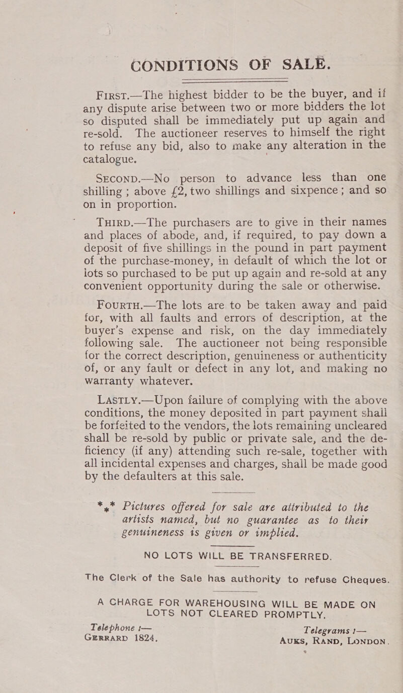 CONDITIONS OF SALE.  First.—The highest bidder to be the buyer, and if any dispute arise between two or more bidders the lot so disputed shall be immediately put up again and re-sold. The auctioneer reserves to himself the right to refuse any bid, also to make any alteration in the catalogue. SECOND.—No person to advance less than one shilling ; above £2, two shillings and sixpence; and so on in proportion. THIRD.—The purchasers are to give in their names and places of abode, and, if required, to pay down a deposit of five shillings in the pound in part payment of the purchase-money, in default of which the lot or lots so purchased to be put up again and re-sold at any convenient opportunity during the sale or otherwise. FourTH.—The lots are to be taken away and paid for, with all faults and errors of description, at the buyer's expense and risk, on the day immediately following sale. The auctioneer not being responsible for the correct description, genuineness or authenticity of, or any fault or defect in any lot, and making no warranty whatever. LastLy.—Upon failure of complying with the above conditions, the money deposited in part payment shall be forfeited to the vendors, the lots remaining uncleared shall be re-sold by public or private sale, and the de- ficiency (if any) attending such re-sale, together with all incidental expenses and charges, shail be made good by the defaulters at this sale. *,* Pictures offered for sale are attributed to the artists named, but no guarantee as to their genuineness 1s given or implied. NO LOTS WILL BE TRANSFERRED. The Clerk of the Sale has authority to refuse Cheques. A CHARGE FOR WAREHOUSING WILL BE MADE ON LOTS NOT CLEARED PROMPTLY, Telephone 1— Telegrams :— GERRARD 1824, R Auks, Rann, Lonpon. 3