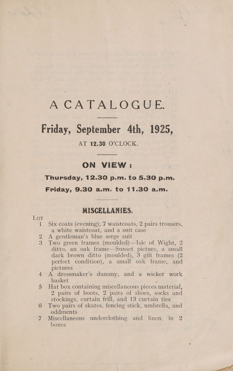 A CATALOGUE. On AT 12.30 O’CLOCK.  ON VIEW: Friday, 9.30 a.m. to 11.30 a.m. MISCELLANIES. Six coats (evening), 7 waistcoats, 2 pairs trousers, a white waistcoat, and a suit case A gentleman’s blue serge suit Two green frames (moulded)—Isle of Wight, 2 ditto, an oak frame—Sunset picture, a small dark brown ditto (moulded), 3 gilt frames (2 perfect condition), a small oak frame, and pictures | A dressmaker’s dummy, and a wicker wor basket ; | Hat box containing miscellaneous pieces material, 2 pairs of boots, 2 pairs of shoes, socks and stockings, curtain frill, and 13 curtain ties Two pairs of skates, fencing stick, umbrella, and oddments Miscellaneous underclothing and linen, in 2 boxes