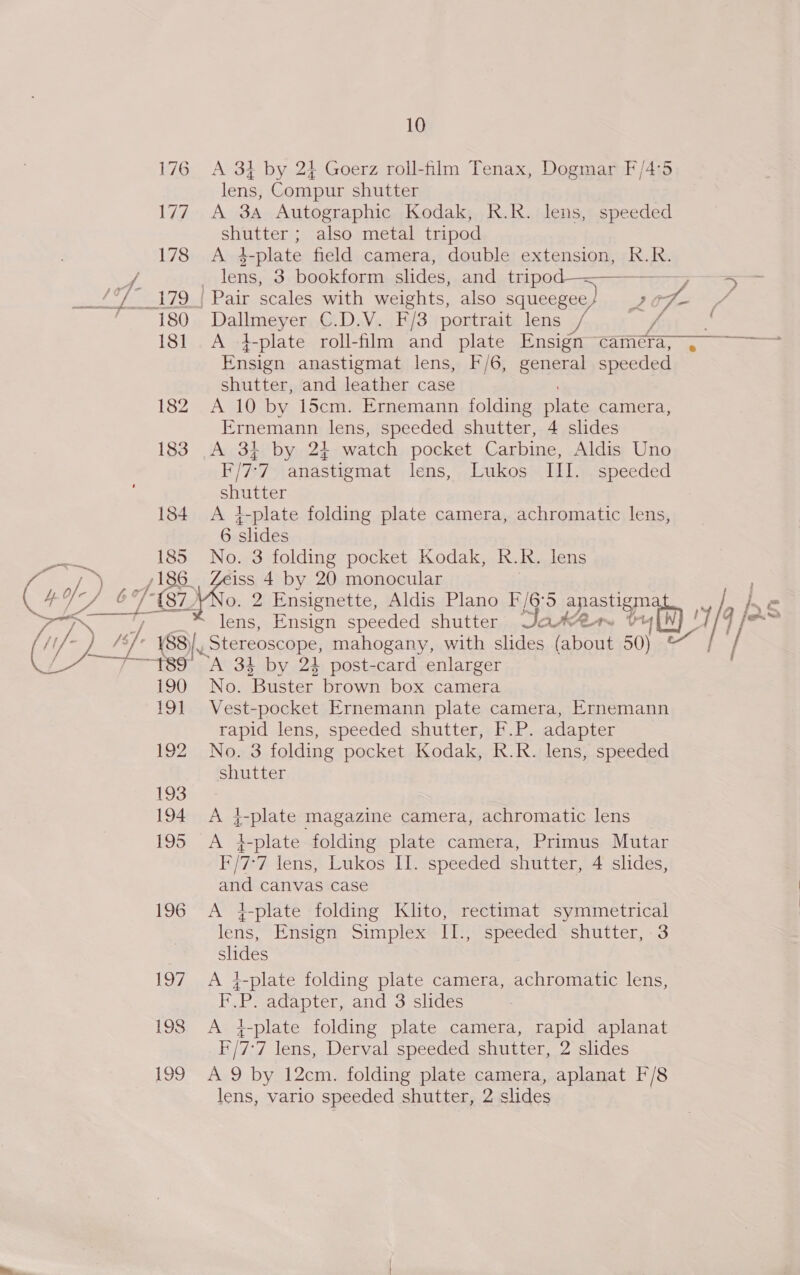 176 177 178 180 18] 182 183 1384 185 186 189 190 19] 192 193 194 195 196 10 A 31 by 24 Goerz roll-film Tenax, Dogmar F/4:5 lens, Compur shutter A 3A Autographic Kodak, R.R. lens, speeded shutter ; also metal tripod A 4-plate field camera, double extension, R.R. lens, 3 bookform slides, and tripod-—————_—_ 5 Pair scales with weights, also squeegee oF f- 4 Dallmeyer C.D.V. F/3 portrait lens 6 é A i-plate roll-film and plate Ensign camera, . Ensign anastigmat lens, F/6, general speeded shutter, and leather case A 10 by 15cm. Ernemann folding he camera, Ernemann lens, speeded shutter, 4 slides A 34. by 2¢ watch pocket Carbine, Aldis Uno F/7-7 anastigmat lens, Lukos III. speeded shutter +-plate folding plate camera, achromatic lens, 6 slides No. 3 folding pocket Kodak, R.R. lens ARS Ensign speeded shutter ann tu aN 34 by 24 post-card enlarger No. ‘Buster brown box camera Vest-pocket Ernemann plate camera, Ernemann rapid lens, speeded shutter, F.P. adapter No. 3 folding pocket Kodak, R.R. lens, speeded shutter A }-plate magazine camera, achromatic lens A #plate folding plate camera, Primus Mutar I /7-7 lens, Lukos II. speeded shutter, 4 slides, and canvas case A 4-plate folding Klito, rectimat symmetrical lens, Ensign Simplex II., speeded shutter, 3 slides A }-plate folding plate camera, achromatic lens, F.P. adapter, and 3 slides A 4-plate folding plate camera, rapid aplanat F/7- 7 lens, Derval speeded shutter, 2 slides A 9 by 12cm. folding plate camera, aplanat F/8 lens, vario speeded shutter, 2 slides
