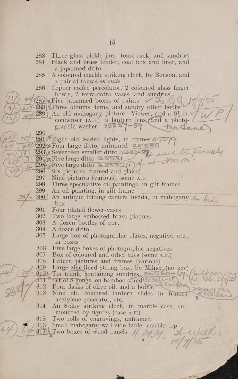 283 Three glass pickle jars, toast rack, and sundries 284 Black and brass fender, coal box and liner, and a japanned ditto 285 A coloured marble striking clock, by Benson, and a pair of tazzas en suite 286 Copper coffee percolator, 2 coloured glass finger bowls, 2 terra-cotta vases, and sundries ..  Leathe japanned boxes of paints “ wy &amp;) &amp;. pY/9/25 8)“Three albums, ferns, and sundry other books ~ / [4 — = | An old mahogany picture— Viewer, and a 34-in. M/ iS Vs / mee: 4 Wis y condenser (A.F.), a lantern lens ae a phote- [re eer sep eg geal fs 77 “— A, J dA i as a 290 Hole 78/ Me 291\*Bight old leaded lights, in frames. aa! 7 +7 992) Four large ditto, unframed 24° S60 fuok\s. - 2O3\x Seventeen smaller ditto 3S ty a awe 294) «Five large ditto “S SSai — peck ar, if 7 OB Five large ditto 3 S*™ oes ) Jo) BES Re ( 684) * 296 _ Six pictures, framed and glazed . ‘ be  ae 297 Nine pictures (various), some A.F. _ 298 Three speculative oil paintings, in gilt frames we299 An oil pamting, im gilt-frame “— 737. - 300) An antique folding camera lucida, in mahogany Soy ae / box oth 301 Four plated flower-vases 302 Two large embossed brass plaques 303 A dozen bottles of port 304 A dozen ditto 305 Large box of photographic plates, negative, etc., in boxes 306 Five large boxes of photographic negatives 307 Box of coloured and other tiles (some A.F.) % 308 Fifteen pictures and frames (various) me PN f/f 30 lates zine: 1c-lined strong box, by Milner, {no key) 4 We oe 3Y- Bike Tin trunk, ¢ gontaining sundries.. SS &lt;&gt; 60~— a foe Y Conan ai | 7 ABIT * Set of 8 sores, on bamboo stand\*» Ht 2 oS}, THD AU AO f/ $12 ‘Four flasks of olive oil, and a bottle =m ee eh z G4 f 313 Nine old coloured lantern slides in. ramos Wt BOR Sg. a / acetylene generator, etc. oo 314 An 8-day striking clock, in marble case, sur- mounted by figures (case A.F.) De , 315 Two rolls of engravings, unframed iS / \ “@ /316 Small mahogany wall side table, marble top / y, e7 Aa Yn 317 Di. Two boxes of wood panels 4f Ag hg SK t1lelk 