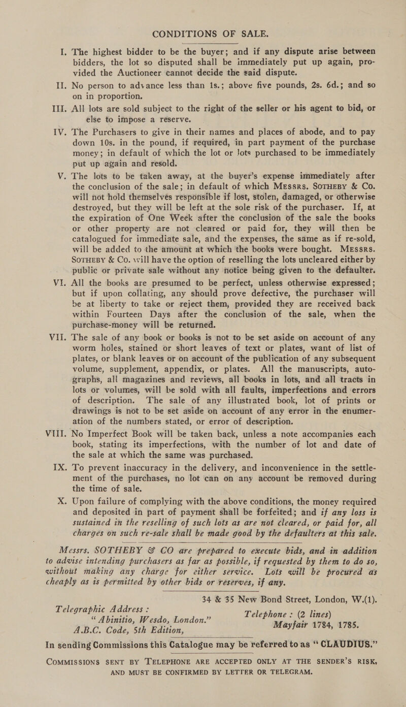 I. The highest bidder to be the buyer; and if any dispute arise between bidders, the lot so disputed shall be immediately put up again, pro- vided the Auctioneer cannot decide the said dispute. II. No person to advance less than 1s.; above five pounds, 2s. 6d.; and so on in proportion. III. All lots are sold subject to the right of the seller or his agent to bid, or else to impose a reserve. IV. The Purchasers to give in their names and places of abode, and to pay down 10s. in the pound, if required, in part payment of the purchase money; in default of which the lot or Jots purchased to be immediately put up again and resold. V. The lots to be taken away, at the buyer’s expense immediately after the conclusion of the sale; in default of which Messrs. SoTHEBY &amp; Co. will not hold themselvés responsible if lost, stolen, damaged, or otherwise destroyed, but they will be left at the sole risk of the purchaser. If, at the expiration of One Week after the conclusion of the sale the books or other property are not cleared or paid for, they will then be catalogued for immediate sale, and the expenses, the same as if re-sold, will be added to the amount at which the books were bought. Messrs. SoTHEBY &amp; Co. will have the option of reselling the lots uncleared either by public or private sale without any fiotice being given to the defaulter. Vi. All the books are presumed to be perfect, unless otherwise expressed ; but if upon collating, any should prove defective, the purchaser will be at liberty to take or reject them, provided they are received back within Fourteen Days after the conclusion of the sale, when the purchase-money will be returned. Vii. The sale of any book er books is ‘not to be set aside on account of any worm holes, stained or short leaves of text or plates, want of list of plates, or blank leaves or on account of the publication of any subsequent volume, supplement, appendix, or plates. All the manuscripts, auto- graphs, all magazines and reviews, all books in lots, and all tracts in lots or volumes, will be sold with all faults, imperfections and ‘errors of description. The sale of any illustrated book, lot of prints or drawings is not to be set aside on account of any error in the enumer- ation of the numbers stated, or error of description. VIII. No Imperfect Book will be taken back, unless a note accompanies each book, stating its imperfections, with the number of lot and date of the sale at which the same was purchased. IX. To prevent inaccuracy in the delivery, and inconvenience in the settle- ment of the purchases, no lot can on any account be removed during the time of sale. X. Upon failure of complying with the above conditions, the money required and deposited in part of payment shall be forfeited; and if any loss is sustained in the reselling of such lots as are not cleared, or paid for, all charges on such re-sale shall be made good by the defaulters at this sale. Messrs. SOTHEBY &amp; CO are prepared to execute bids, and in addition to advise intending purchasers as far as possible, if requested by them to do so, without making any charge for either service. Lots will be procured as cheaply as is permitted by other bids or reserves, if any. 34 &amp; 35 New Bond Street, London, W.(1). Telephone : (2 lines) Mayfair 1784, 1785.  Telegraphic Address : “ Abinitio, Wesdo, London.” A.B.C. Code, 5th Edition, In sending Commissions this Catalogue may be referred to as ‘‘ CLAUDIUS.”   COMMISSIONS SENT BY TELEPHONE ARE ACCEPTED ONLY AT THE SENDER’S RISK, AND MUST BE CONFIRMED BY LETTER OR TELEGRAM.